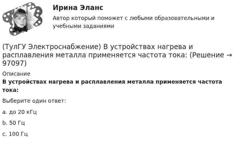      
            Описание
            В устройствах нагрева и расплавления металла применяется частота тока:Выберите один ответ:a. до 20 кГц b. 50 Гц c. 100 Гц    
            
            
            (ТулГУ Электроснабжение) В установках (ЭУ) поверхностной закалки применяется частота тока:(ТулГУ Электроснабжение) В устройствах нагрева и расплавления металла применяется частота тока:(ТулГУ Электроснабжение) Для изоляции жил изолированных проводов часто применяют:(ТулГУ Электроснабжение) Для наружной установки используют трансформаторы:(ТулГУ Электроснабжение) Для питания отдельных крупных цеховых приемников могут применяться напряжения:(ТулГУ Электроснабжение) Для четырёхпроводных сетей 220/380 В или 380/660 В используют трансформаторы, у которых вторичная обмотка соединена:💯 ТулГУ Электроснабжение зданий и населенных мест с основами электротехники и электроники > Допуск к защите ЛР №1 (правильные ответы на тест)(ТулГУ Электроснабжение) Алюминиевые провода прокладывают, как правило, в толстостенных (типа газовых или водопроводных) стальных трубах:(ТулГУ Электроснабжение) В конденсаторах со смешанным бумажно-полипропиленовым диэлектриком потери находятся в пределах:(ТулГУ Электроснабжение) В конденсаторах с полипропиленовым диэлектриком потери находятся в пределах:(ТулГУ Электроснабжение) В корпусе конденсатора секции обычно располагают:(ТулГУ Электроснабжение) Внешними сетями называют:(ТулГУ Электроснабжение) Во избежание поражения электрическим током конденсаторы снабжают:(ТулГУ Электроснабжение) В ПУЭ фазные проводники трехфазной системы обозначают через: