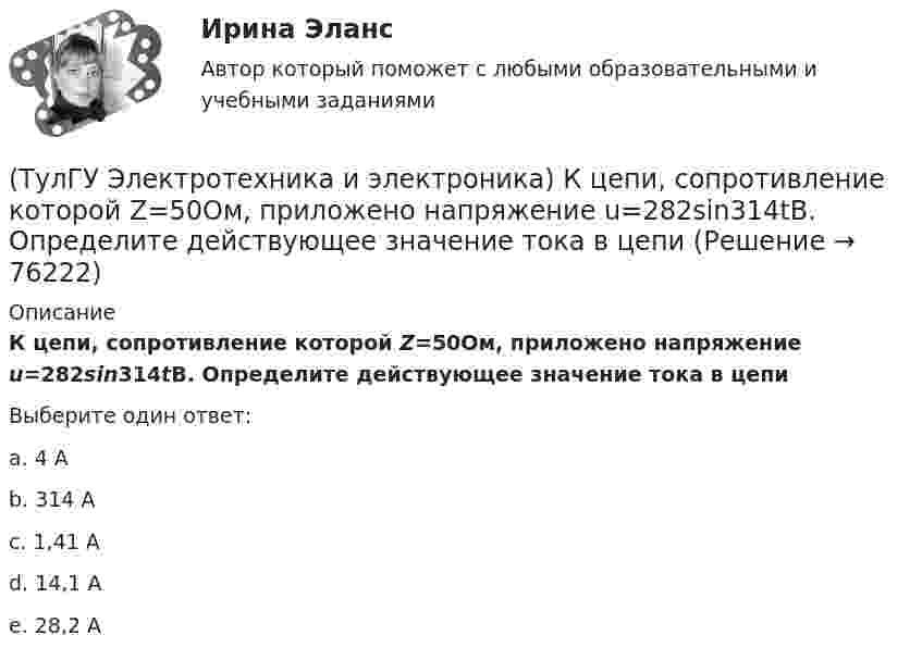     
            Описание
            К цепи, сопротивление которой Z=50Ом, приложено напряжение u=282sin314tВ. Определите действующее значение тока в цепиВыберите один ответ:a. 4 А b. 314 А c. 1,41 А d. 14,1 А e. 28,2 А    
            
            
            (ТулГУ Электротехника и электроника) Как определяется количество уравнений, записываемых по 2 закону Кирхгофа?(ТулГУ Электротехника и электроника) К цепи, сопротивление которой Z=50Ом, приложено напряжение u=282sin314tВ. Определите действующее значение тока в цепи(ТулГУ Электротехника и электроника) Определите сопротивление нити электрической лампы мощностью 100 Вт, если лампа рассчитана на напряжение 220 В(ТулГУ Электротехника и электроника) Перечислите этапы расчета методом эквивалентного генератора[ТулГУ] Электротехника и электроника (тест, зачет, экзамен, вопросы, ответы)(ТулГУ Электротехника и электроника) Цепь постоянного тока состоит из элементов R1=20Ом и R2=20Ом, включенных параллельно под напряжение U=100В. Найти ток в цепи. [А](ТулГУ Электротехника и электроника) Чему равно полное сопротивление Z пассивного двухполюсника при действующем значении напряжения U=100В и действующем значении тока I=2А [Ом]👍 (ТулГУ) Электротехника и электроника / Вариант 10 - групповой вариант 1 (Контрольная работа: задачи 1,2,3,4,5,6,9 / Оценка - 81 балл (отлично))(ТулГУ Электротехника и электроника) В симметричной трехфазной цепи потребители с комплексным сопротивлением Z––=0,4+j0,3Ом соединены в треугольник. Найти ток одной фазы потребителя при линейном напряжении Uл=760В [А](ТулГУ Электротехника и электроника) В чем заключается сущность явления электромагнитной индукции?(ТулГУ Электротехника и электроника) Какая из приведенных векторных диаграмм справедлива для заданной электрической цепи, если R=0, X1=0? (ТулГУ Электротехника и электроника) Каким будет напряжение в фазе «а» приемника, если при электроснабжении трехфазного симметричного приемника, соединенного «звездой», произошел обрыв нулевого провода?(ТулГУ Электротехника и электроника) Как называется напряжение между линейными проводами в трехфазной сети?(ТулГУ Электротехника и электроника) Какой физический смысл второго закона Кирхгофа?