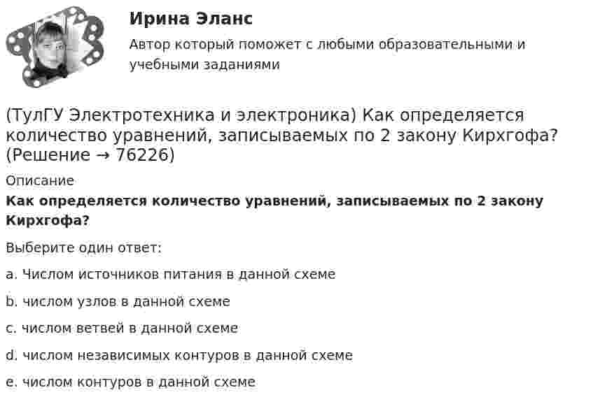      
            Описание
            Как определяется количество уравнений, записываемых по 2 закону Кирхгофа?Выберите один ответ:a. Числом источников питания в данной схеме b. числом узлов в данной схеме c. числом ветвей в данной схеме d. числом независимых контуров в данной схеме e. числом контуров в данной схеме    
            
            
            (ТулГУ Электротехника и электроника) Какой физический смысл первого закона Кирхгофа?(ТулГУ Электротехника и электроника) Как определяется количество уравнений, записываемых по 2 закону Кирхгофа?(ТулГУ Электротехника и электроника) К цепи, сопротивление которой Z=50Ом, приложено напряжение u=282sin314tВ. Определите действующее значение тока в цепи(ТулГУ Электротехника и электроника) Определите сопротивление нити электрической лампы мощностью 100 Вт, если лампа рассчитана на напряжение 220 В(ТулГУ Электротехника и электроника) Перечислите этапы расчета методом эквивалентного генератора[ТулГУ] Электротехника и электроника (тест, зачет, экзамен, вопросы, ответы)(ТулГУ Электротехника и электроника) Цепь постоянного тока состоит из элементов R1=20Ом и R2=20Ом, включенных параллельно под напряжение U=100В. Найти ток в цепи. [А](ТулГУ Электротехника и электроника) Активное сопротивление катушки равно 8Ом, а её коэффициент мощности равен 0,8. Чему равно индуктивное сопротивление катушки? [Ом]👍 (ТулГУ) Электротехника и электроника / Вариант 10 - групповой вариант 1 (Контрольная работа: задачи 1,2,3,4,5,6,9 / Оценка - 81 балл (отлично))(ТулГУ Электротехника и электроника) В симметричной трехфазной цепи потребители с комплексным сопротивлением Z––=0,4+j0,3Ом соединены в треугольник. Найти ток одной фазы потребителя при линейном напряжении Uл=760В [А](ТулГУ Электротехника и электроника) В чем заключается сущность явления электромагнитной индукции?(ТулГУ Электротехника и электроника) Какая из приведенных векторных диаграмм справедлива для заданной электрической цепи, если R=0, X1=0? (ТулГУ Электротехника и электроника) Каким будет напряжение в фазе «а» приемника, если при электроснабжении трехфазного симметричного приемника, соединенного «звездой», произошел обрыв нулевого провода?(ТулГУ Электротехника и электроника) Как называется напряжение между линейными проводами в трехфазной сети?