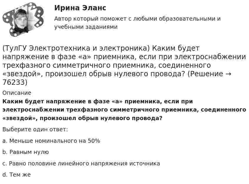      
            Описание
            Каким будет напряжение в фазе «а» приемника, если при электроснабжении трехфазного симметричного приемника, соединенного «звездой», произошел обрыв нулевого провода?Выберите один ответ:a. Меньше номинального на 50% b. Равным нулю c. Равно половине линейного напряжения источника d. Тем же    
            
            
            (ТулГУ Электротехника и электроника) Какая из приведенных векторных диаграмм справедлива для заданной электрической цепи, если R=0, X1=0? (ТулГУ Электротехника и электроника) Каким будет напряжение в фазе «а» приемника, если при электроснабжении трехфазного симметричного приемника, соединенного «звездой», произошел обрыв нулевого провода?(ТулГУ Электротехника и электроника) Как называется напряжение между линейными проводами в трехфазной сети?(ТулГУ Электротехника и электроника) Какой физический смысл второго закона Кирхгофа?(ТулГУ Электротехника и электроника) Какой физический смысл первого закона Кирхгофа?(ТулГУ Электротехника и электроника) Как определяется количество уравнений, записываемых по 2 закону Кирхгофа?(ТулГУ Электротехника и электроника) К цепи, сопротивление которой Z=50Ом, приложено напряжение u=282sin314tВ. Определите действующее значение тока в цепи(ТулГУ Электроснабжение) Тепловая постоянная времени трансформатора относится:[ТулГУ] Электроснабжение (тест, зачет, экзамен, вопросы, ответы)(ТулГУ Электроснабжение) Удельный объем диэлектрика при постоянной его толщине:(ТулГУ Электроснабжение) Электроснабжение особой группы ЭП должно обеспечиваться:(ТулГУ Электротехника и электроника) Активное сопротивление катушки равно 8Ом, а её коэффициент мощности равен 0,8. Чему равно индуктивное сопротивление катушки? [Ом]👍 (ТулГУ) Электротехника и электроника / Вариант 10 - групповой вариант 1 (Контрольная работа: задачи 1,2,3,4,5,6,9 / Оценка - 81 балл (отлично))(ТулГУ Электротехника и электроника) В симметричной трехфазной цепи потребители с комплексным сопротивлением Z––=0,4+j0,3Ом соединены в треугольник. Найти ток одной фазы потребителя при линейном напряжении Uл=760В [А]