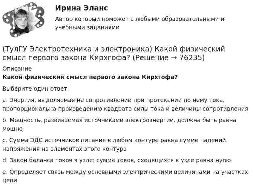      
            Описание
            Какой физический смысл первого закона Кирхгофа?Выберите один ответ:a. Энергия, выделяемая на сопротивлении при протекании по нему тока, пропорциональна произведению квадрата силы тока и величины сопротивления b. Мощность, развиваемая источниками электроэнергии, должна быть равна мощно c. Сумма ЭДС источников питания в любом контуре равна сумме падений напряжения на элементах этого контура d. Закон баланса токов в узле: сумма токов, сходящихся в узле равна нулю e. Определяет связь между основными электрическими величинами на участках цепи    
            
            
            (ТулГУ Электротехника и электроника) Какой физический смысл второго закона Кирхгофа?(ТулГУ Электротехника и электроника) Какой физический смысл первого закона Кирхгофа?(ТулГУ Электротехника и электроника) Как определяется количество уравнений, записываемых по 2 закону Кирхгофа?(ТулГУ Электротехника и электроника) К цепи, сопротивление которой Z=50Ом, приложено напряжение u=282sin314tВ. Определите действующее значение тока в цепи(ТулГУ Электротехника и электроника) Определите сопротивление нити электрической лампы мощностью 100 Вт, если лампа рассчитана на напряжение 220 В(ТулГУ Электротехника и электроника) Перечислите этапы расчета методом эквивалентного генератора[ТулГУ] Электротехника и электроника (тест, зачет, экзамен, вопросы, ответы)(ТулГУ Электроснабжение) Электроснабжение особой группы ЭП должно обеспечиваться:(ТулГУ Электротехника и электроника) Активное сопротивление катушки равно 8Ом, а её коэффициент мощности равен 0,8. Чему равно индуктивное сопротивление катушки? [Ом]👍 (ТулГУ) Электротехника и электроника / Вариант 10 - групповой вариант 1 (Контрольная работа: задачи 1,2,3,4,5,6,9 / Оценка - 81 балл (отлично))(ТулГУ Электротехника и электроника) В симметричной трехфазной цепи потребители с комплексным сопротивлением Z––=0,4+j0,3Ом соединены в треугольник. Найти ток одной фазы потребителя при линейном напряжении Uл=760В [А](ТулГУ Электротехника и электроника) В чем заключается сущность явления электромагнитной индукции?(ТулГУ Электротехника и электроника) Какая из приведенных векторных диаграмм справедлива для заданной электрической цепи, если R=0, X1=0? (ТулГУ Электротехника и электроника) Каким будет напряжение в фазе «а» приемника, если при электроснабжении трехфазного симметричного приемника, соединенного «звездой», произошел обрыв нулевого провода?