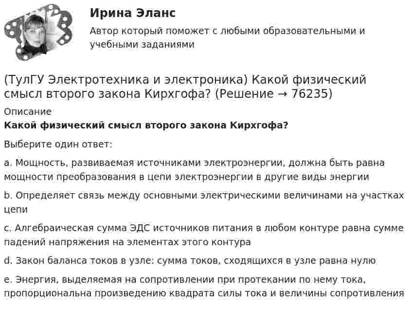      
            Описание
            Какой физический смысл второго закона Кирхгофа?Выберите один ответ:a. Мощность, развиваемая источниками электроэнергии, должна быть равна мощности преобразования в цепи электроэнергии в другие виды энергии b. Определяет связь между основными электрическими величинами на участках цепи c. Алгебраическая сумма ЭДС источников питания в любом контуре равна сумме падений напряжения на элементах этого контура d. Закон баланса токов в узле: сумма токов, сходящихся в узле равна нулю e. Энергия, выделяемая на сопротивлении при протекании по нему тока, пропорциональна произведению квадрата силы тока и величины сопротивления    
            
            
            (ТулГУ Электротехника и электроника) Как называется напряжение между линейными проводами в трехфазной сети?(ТулГУ Электротехника и электроника) Какой физический смысл второго закона Кирхгофа?(ТулГУ Электротехника и электроника) Какой физический смысл первого закона Кирхгофа?(ТулГУ Электротехника и электроника) Как определяется количество уравнений, записываемых по 2 закону Кирхгофа?(ТулГУ Электротехника и электроника) К цепи, сопротивление которой Z=50Ом, приложено напряжение u=282sin314tВ. Определите действующее значение тока в цепи(ТулГУ Электротехника и электроника) Определите сопротивление нити электрической лампы мощностью 100 Вт, если лампа рассчитана на напряжение 220 В(ТулГУ Электротехника и электроника) Перечислите этапы расчета методом эквивалентного генератора(ТулГУ Электроснабжение) Удельный объем диэлектрика при постоянной его толщине:(ТулГУ Электроснабжение) Электроснабжение особой группы ЭП должно обеспечиваться:(ТулГУ Электротехника и электроника) Активное сопротивление катушки равно 8Ом, а её коэффициент мощности равен 0,8. Чему равно индуктивное сопротивление катушки? [Ом]👍 (ТулГУ) Электротехника и электроника / Вариант 10 - групповой вариант 1 (Контрольная работа: задачи 1,2,3,4,5,6,9 / Оценка - 81 балл (отлично))(ТулГУ Электротехника и электроника) В симметричной трехфазной цепи потребители с комплексным сопротивлением Z––=0,4+j0,3Ом соединены в треугольник. Найти ток одной фазы потребителя при линейном напряжении Uл=760В [А](ТулГУ Электротехника и электроника) В чем заключается сущность явления электромагнитной индукции?(ТулГУ Электротехника и электроника) Какая из приведенных векторных диаграмм справедлива для заданной электрической цепи, если R=0, X1=0? 