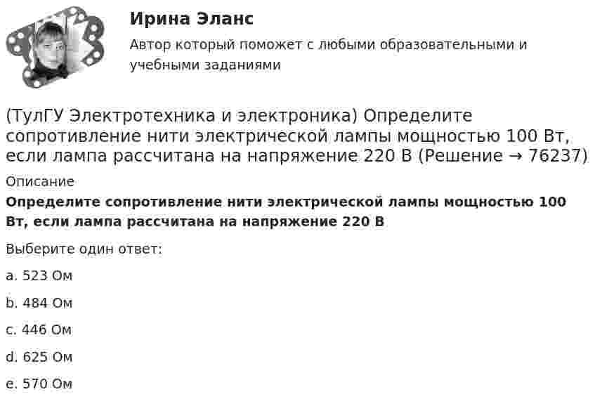      
            Описание
            Определите сопротивление нити электрической лампы мощностью 100 Вт, если лампа рассчитана на напряжение 220 ВВыберите один ответ:a. 523 Ом b. 484 Ом c. 446 Ом d. 625 Ом e. 570 Ом    
            
            
            (ТулГУ Электротехника и электроника) К цепи, сопротивление которой Z=50Ом, приложено напряжение u=282sin314tВ. Определите действующее значение тока в цепи(ТулГУ Электротехника и электроника) Определите сопротивление нити электрической лампы мощностью 100 Вт, если лампа рассчитана на напряжение 220 В(ТулГУ Электротехника и электроника) Перечислите этапы расчета методом эквивалентного генератора[ТулГУ] Электротехника и электроника (тест, зачет, экзамен, вопросы, ответы)(ТулГУ Электротехника и электроника) Цепь постоянного тока состоит из элементов R1=20Ом и R2=20Ом, включенных параллельно под напряжение U=100В. Найти ток в цепи. [А](ТулГУ Электротехника и электроника) Чему равно полное сопротивление Z пассивного двухполюсника при действующем значении напряжения U=100В и действующем значении тока I=2А [Ом](ТулГУ Электротехника и электроника) Чему равно эквивалентное сопротивление цепи? [Ом] (ТулГУ Электротехника и электроника) В симметричной трехфазной цепи потребители с комплексным сопротивлением Z––=0,4+j0,3Ом соединены в треугольник. Найти ток одной фазы потребителя при линейном напряжении Uл=760В [А](ТулГУ Электротехника и электроника) В чем заключается сущность явления электромагнитной индукции?(ТулГУ Электротехника и электроника) Какая из приведенных векторных диаграмм справедлива для заданной электрической цепи, если R=0, X1=0? (ТулГУ Электротехника и электроника) Каким будет напряжение в фазе «а» приемника, если при электроснабжении трехфазного симметричного приемника, соединенного «звездой», произошел обрыв нулевого провода?(ТулГУ Электротехника и электроника) Как называется напряжение между линейными проводами в трехфазной сети?(ТулГУ Электротехника и электроника) Какой физический смысл второго закона Кирхгофа?(ТулГУ Электротехника и электроника) Какой физический смысл первого закона Кирхгофа?