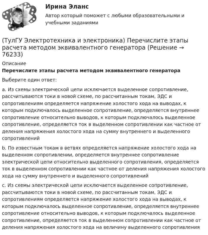      
            Описание
            Перечислите этапы расчета методом эквивалентного генератораВыберите один ответ:a. Из схемы электрической цепи исключается выделенное сопротивление, рассчитываются токи в новой схеме, по рассчитанным токам, ЭДС и сопротивлениям определяется напряжение холостого хода на выводах, к которым подключалось выделенное сопротивление, определяется внутреннее сопротивление относительно выводов, к которым подключалось выделенное сопротивление, определяется ток в выделенном сопротивлении как частное от деления напряжения холостого хода на сумму внутреннего и выделенного сопротивлений b. По известным токам в ветвях определяется напряжение холостого хода на выделенном сопротивлении, определяется внутреннее сопротивление электрической цепи относительно выделенного сопротивления, определяется ток в выделенном сопротивлении как частное от деления напряжения холостого хода на сумму внутреннего и выделенного сопротивлений c. Из схемы электрической цепи исключается выделенное сопротивление, рассчитываются токи в новой схеме, по рассчитанным токам, ЭДС и сопротивлениям определяется напряжение холостого хода на выводах, к которым подключалось выделенное сопротивление, определяется внутреннее сопротивление относительно выводов, к которым подключалось выделенное сопротивление, определяется ток в выделенном сопротивлении как частное от деления напряжения холостого хода на величину выделенного сопротивления    
            
            
            (ТулГУ Электротехника и электроника) Определите сопротивление нити электрической лампы мощностью 100 Вт, если лампа рассчитана на напряжение 220 В(ТулГУ Электротехника и электроника) Перечислите этапы расчета методом эквивалентного генератора[ТулГУ] Электротехника и электроника (тест, зачет, экзамен, вопросы, ответы)(ТулГУ Электротехника и электроника) Цепь постоянного тока состоит из элементов R1=20Ом и R2=20Ом, включенных параллельно под напряжение U=100В. Найти ток в цепи. [А](ТулГУ Электротехника и электроника) Чему равно полное сопротивление Z пассивного двухполюсника при действующем значении напряжения U=100В и действующем значении тока I=2А [Ом](ТулГУ Электротехника и электроника) Чему равно эквивалентное сопротивление цепи? [Ом] (ТулГУ Электротехника и электроника) Что называют «ветвью» электрической цепи(ТулГУ Электротехника и электроника) В чем заключается сущность явления электромагнитной индукции?(ТулГУ Электротехника и электроника) Какая из приведенных векторных диаграмм справедлива для заданной электрической цепи, если R=0, X1=0? (ТулГУ Электротехника и электроника) Каким будет напряжение в фазе «а» приемника, если при электроснабжении трехфазного симметричного приемника, соединенного «звездой», произошел обрыв нулевого провода?(ТулГУ Электротехника и электроника) Как называется напряжение между линейными проводами в трехфазной сети?(ТулГУ Электротехника и электроника) Какой физический смысл второго закона Кирхгофа?(ТулГУ Электротехника и электроника) Какой физический смысл первого закона Кирхгофа?(ТулГУ Электротехника и электроника) Как определяется количество уравнений, записываемых по 2 закону Кирхгофа?
