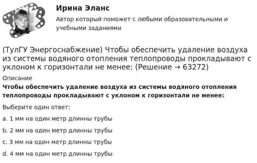      
            Описание
            Чтобы обеспечить удаление воздуха из системы водяного отопления теплопроводы прокладывают с уклоном к горизонтали не менее:Выберите один ответ:a. 1 мм на один метр длинны трубы b. 2 мм на один метр длинны трубы c. З мм на один метр длинны трубы d. 4 мм на один метр длинны трубы    
            
            
            (ТулГУ Энергоснабжение) Центральное отопление-это:(ТулГУ Энергоснабжение) Чтобы обеспечить удаление воздуха из системы водяного отопления теплопроводы прокладывают с уклоном к горизонтали не менее:(ТулГУ) Эталоном называется средство измерений(ТулГУ) Явочное число работников − это:Туннель – это …«ТУРГЕНЕВСКАЯ ДЕВУШКА» — КАКАЯ ОНА? ЖЕНСКИЙ ИДЕАЛ В РОССИЙСКОЙ ИМПЕРИИТУР/ДПиТН/ПНГТ. EDUCON💯 ТулГУ Энергосбережение (ответы на тест, сентябрь 2022)(ТулГУ Энергоснабжение) Глубина заложения трубы должна быть больше расчетной глубины промерзания грунта на:(ТулГУ Энергоснабжение) К особенностям тепловой энергосистемы относятся:(ТулГУ Энергоснабжение) Назовите недостатки паровой системы отопления:(ТулГУ Энергоснабжение) По месту расположения подающих и обратных магистралей системы водяного отопления подразделяются на:(ТулГУ Энергоснабжение) Расчетная тепловая мощность системы выявляется в результате составления:(ТулГУ Энергоснабжение) Расширительный бак предназначен для: