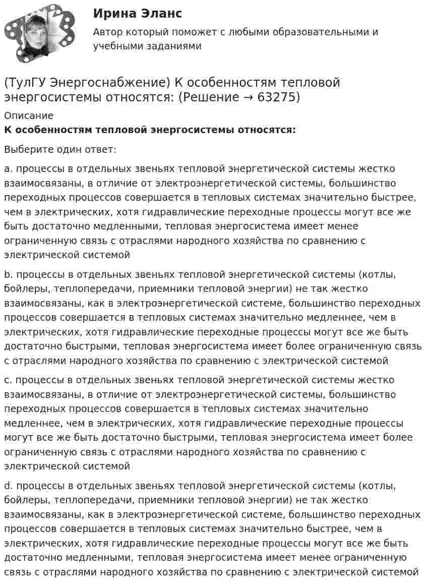      
            Описание
            К особенностям тепловой энергосистемы относятся:Выберите один ответ:a. процессы в отдельных звеньях тепловой энергетической системы жестко взаимосвязаны, в отличие от электроэнергетической системы, большинство переходных процессов совершается в тепловых системах значительно быстрее, чем в электрических, хотя гидравлические переходные процессы могут все же быть достаточно медленными, тепловая энергосистема имеет менее ограниченную связь с отраслями народного хозяйства по сравнению с электрической системой b. процессы в отдельных звеньях тепловой энергетической системы (котлы, бойлеры, теплопередачи, приемники тепловой энергии) не так жестко взаимосвязаны, как в электроэнергетической системе, большинство переходных процессов совершается в тепловых системах значительно медленнее, чем в электрических, хотя гидравлические переходные процессы могут все же быть достаточно быстрыми, тепловая энергосистема имеет более ограниченную связь с отраслями народного хозяйства по сравнению с электрической системой c. процессы в отдельных звеньях тепловой энергетической системы жестко взаимосвязаны, в отличие от электроэнергетической системы, большинство переходных процессов совершается в тепловых системах значительно медленнее, чем в электрических, хотя гидравлические переходные процессы могут все же быть достаточно быстрыми, тепловая энергосистема имеет более ограниченную связь с отраслями народного хозяйства по сравнению с электрической системой d. процессы в отдельных звеньях тепловой энергетической системы (котлы, бойлеры, теплопередачи, приемники тепловой энергии) не так жестко взаимосвязаны, как в электроэнергетической системе, большинство переходных процессов совершается в тепловых системах значительно быстрее, чем в электрических, хотя гидравлические переходные процессы могут все же быть достаточно медленными, тепловая энергосистема имеет менее ограниченную связь с отраслями народного хозяйства по сравнению с электрической системой    
            
            
            (ТулГУ Энергоснабжение) Глубина заложения трубы должна быть больше расчетной глубины промерзания грунта на:(ТулГУ Энергоснабжение) К особенностям тепловой энергосистемы относятся:(ТулГУ Энергоснабжение) Назовите недостатки паровой системы отопления:(ТулГУ Энергоснабжение) По месту расположения подающих и обратных магистралей системы водяного отопления подразделяются на:(ТулГУ Энергоснабжение) Расчетная тепловая мощность системы выявляется в результате составления:(ТулГУ Энергоснабжение) Расширительный бак предназначен для:(ТулГУ Энергоснабжение) Теплопроводы горизонтальных систем отопления подразделяют на:(ТулГУ Электроэнергетические системы и сети) Устройства РПН и управляющие ими системы автоматического регулирования характеризуются: 1) величиной напряжения ступени регулирования; 2) полосой пропускания; 3) зоной нечувствительности; 4) добротностью; (ТулГУ Электроэнергетические системы и сети) Экономически целесообразными параметрами линии электропередачи переменного тока напряжением 10 кВ являются(ТулГУ Электроэнергетические системы и сети) Электрическая сеть – это(ТулГУ Электроэнергетические системы и сети) Электроэнергия, потребленная электроприемником за год, равна 12000 кВт.час, максимальная мощность электроприемника – 1,3 кВт. Тогда коэффициент заполнения равен(ТулГУ Электроэнергетические системы и сети) Энергетическая система – это(ТулГУ) Элементы центробежного вентилятора, преобразующие скоростной напор воздуха в статический💯 ТулГУ Энергосбережение (ответы на тест, август 2022)