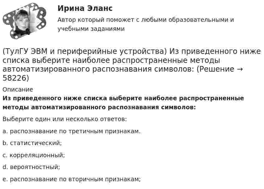      
            Описание
            Из приведенного ниже списка выберите наиболее распространенные методы автоматизированного распознавания символов:Выберите один или несколько ответов:a. распознавание по третичным признакам. b. статистический; c. корреляционный; d. вероятностный; e. распознавание по вторичным признакам;    
            
            
            (ТулГУ ЭВМ и периферийные устройства) Из приведенного ниже списка выберите группы функций канала ввода/вывода:(ТулГУ ЭВМ и периферийные устройства) Из приведенного ниже списка выберите наиболее распространенные методы автоматизированного распознавания символов:(ТулГУ ЭВМ и периферийные устройства) Из приведенного ниже списка выберите существующие способы формирования видимого изображения на носителе:(ТулГУ ЭВМ и периферийные устройства) Из приведенного ниже списка выберите функции, которые реализует система периферии ЭВМ:(ТулГУ ЭВМ и периферийные устройства) Какая технология позволяет практически вдвое увеличить плотность записи информации и уменьшает проблемы с магнитным влиянием (интерференцией) соседних доменов?(ТулГУ ЭВМ и периферийные устройства) Какие типы клавиатур наиболее распространены в настоящее время?(ТулГУ ЭВМ и периферийные устройства) Как называется процесс, когда мгновенные значения некоторого сигнала ограничиваются только определенными уровнями?(ТулГУ ЭВМ и периферийные устройства) Архитектура системы ввода/вывода, при которой центральный процессор выполняет обработку информации непрерывно, а СВВ выполняет операции ввода/вывода независимо от работы ЦП, называется:(ТулГУ ЭВМ и периферийные устройства) Базовая топология компьютерной сети, в которой все компьютеры сети присоединены к центральному узлу (обычно сетевой концентратор), образуя физический сегмент сети, называется:(ТулГУ ЭВМ и периферийные устройства) В каком типе графических дисплеев цветовое пятно перемещается по экрану индикатора, вырисовывая контур изображения?(ТулГУ ЭВМ и периферийные устройства) Возможность взаимного соединения устройств и замены некоторых блоков интерфейса называется:(ТулГУ ЭВМ и периферийные устройства) В состав системы ввода/вывода помимо периферийного устройства также входит:(ТулГУ ЭВМ и периферийные устройства) Выберите параллельный интерфейс из перечисленных интерфейсов периферийных устройств:(ТулГУ ЭВМ и периферийные устройства) Группа линий, объединенная общим функциональным назначением, называется: