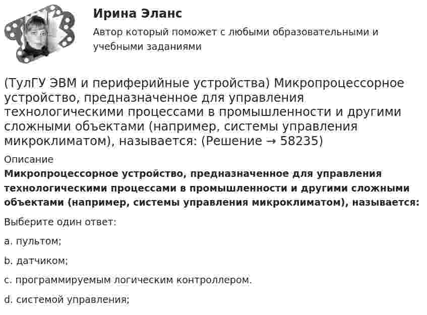      
            Описание
            Микропроцессорное устройство, предназначенное для управления технологическими процессами в промышленности и другими сложными объектами (например, системы управления микроклиматом), называется:Выберите один ответ:a. пультом; b. датчиком; c. программируемым логическим контроллером. d. системой управления;    
            
            
            (ТулГУ ЭВМ и периферийные устройства) Коэффициент, показывающий, какую долю цикла ПУ процессор и ПУ могут работать независимо, называется:(ТулГУ ЭВМ и периферийные устройства) Микропроцессорное устройство, предназначенное для управления технологическими процессами в промышленности и другими сложными объектами (например, системы управления микроклиматом), называется:(ТулГУ ЭВМ и периферийные устройства) Набор команд дисплейного процессора для вывода точек, линий, дуг окружностей и других графических примитивов, называется:(ТулГУ ЭВМ и периферийные устройства) Обобщенная схема любой клавиатуры состоит из генератора тактовых импульсов, счетчика, схемы дешифрации, микроконтроллера и ____________. Вставьте пропущенное словосочетание.(ТулГУ ЭВМ и периферийные устройства) Одним из главных недостатков мониторов с теневой маской является:(ТулГУ ЭВМ и периферийные устройства) Основное назначение периферийных устройств это:(ТулГУ ЭВМ и периферийные устройства) При замене аналогового сигнала на цифровой можно выделить три процесса. Выберите их из приведенного ниже списка:(ТулГУ ЭВМ и периферийные устройства) Из приведенного ниже списка выберите функции, которые реализует система периферии ЭВМ:(ТулГУ ЭВМ и периферийные устройства) Какая технология позволяет практически вдвое увеличить плотность записи информации и уменьшает проблемы с магнитным влиянием (интерференцией) соседних доменов?(ТулГУ ЭВМ и периферийные устройства) Какие типы клавиатур наиболее распространены в настоящее время?(ТулГУ ЭВМ и периферийные устройства) Как называется процесс, когда мгновенные значения некоторого сигнала ограничиваются только определенными уровнями?(ТулГУ ЭВМ и периферийные устройства) Какое основное преимущество дает RISC-архитектура контроллеров?(ТулГУ ЭВМ и периферийные устройства) Какой интерфейс используется чаще всего в современных персональных ЭВМ для подключения периферийных устройств?(ТулГУ ЭВМ и периферийные устройства) Какой максимальный объем информации могут содержать современные оптические диски?