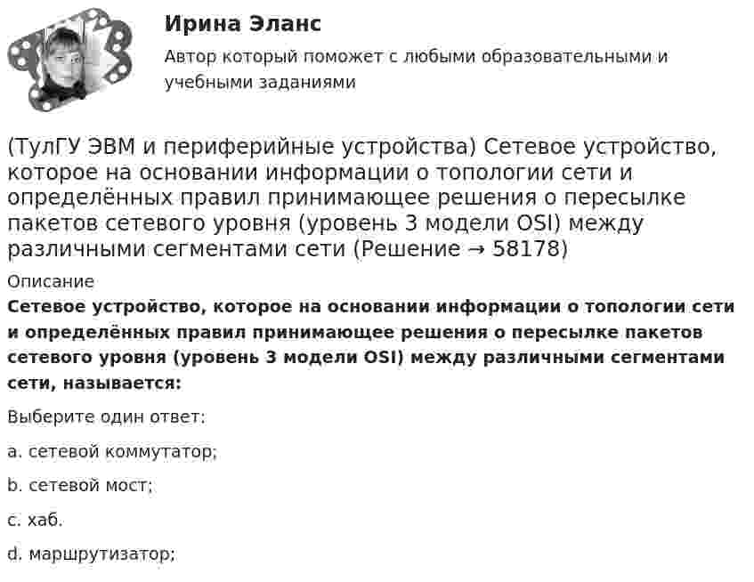      
            Описание
            Сетевое устройство, которое на основании информации о топологии сети и определённых правил принимающее решения о пересылке пакетов сетевого уровня (уровень 3 модели OSI) между различными сегментами сети, называется:Выберите один ответ:a. сетевой коммутатор; b. сетевой мост; c. хаб. d. маршрутизатор;    
            
            
            (ТулГУ ЭВМ и периферийные устройства) Сетевое оборудование, которое служит для объединения сегментов локальной сети, называется:(ТулГУ ЭВМ и периферийные устройства) Сетевое устройство, которое на основании информации о топологии сети и определённых правил принимающее решения о пересылке пакетов сетевого уровня (уровень 3 модели OSI) между различными сегментами сети(ТулГУ ЭВМ и периферийные устройства) Сетевое устройство, предназначенное для соединения нескольких узлов компьютерной сети в пределах одного сегмента, называется:(ТулГУ ЭВМ и периферийные устройства) Сколько областей содержит поверхность диска DVD-R?(ТулГУ ЭВМ и периферийные устройства) Совокупность аппаратных и программных средств, предназначенных для организации управления, обмена и непосредственной передачи данных между ОП и ЦП, называется:(ТулГУ ЭВМ и периферийные устройства) Способ обмена данными между внешним устройством и памятью без участия процессора называется:(ТулГУ ЭВМ и периферийные устройства) Способ описания конфигурации сети, схема расположения и соединения сетевых устройств называются:(ТулГУ ЭВМ и периферийные устройства) Микропроцессорное устройство, предназначенное для управления технологическими процессами в промышленности и другими сложными объектами (например, системы управления микроклиматом), называется:(ТулГУ ЭВМ и периферийные устройства) Набор команд дисплейного процессора для вывода точек, линий, дуг окружностей и других графических примитивов, называется:(ТулГУ ЭВМ и периферийные устройства) Обобщенная схема любой клавиатуры состоит из генератора тактовых импульсов, счетчика, схемы дешифрации, микроконтроллера и ____________. Вставьте пропущенное словосочетание.(ТулГУ ЭВМ и периферийные устройства) Одним из главных недостатков мониторов с теневой маской является:(ТулГУ ЭВМ и периферийные устройства) Основное назначение периферийных устройств это:(ТулГУ ЭВМ и периферийные устройства) При замене аналогового сигнала на цифровой можно выделить три процесса. Выберите их из приведенного ниже списка:(ТулГУ ЭВМ и периферийные устройства) Принцип считывания информации лазером для всех типов оптических дисков заключается в регистрации изменения: