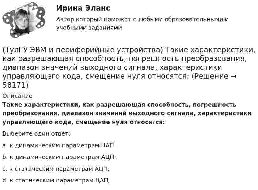      
            Описание
            Такие характеристики, как разрешающая способность, погрешность преобразования, диапазон значений выходного сигнала, характеристики управляющего кода, смещение нуля относятся:Выберите один ответ:a. к динамическим параметрам ЦАП. b. к динамическим параметрам АЦП; c. к статическим параметрам АЦП; d. к статическим параметрам ЦАП;    
            
            
            (ТулГУ ЭВМ и периферийные устройства) Способ описания конфигурации сети, схема расположения и соединения сетевых устройств называются:(ТулГУ ЭВМ и периферийные устройства) Такие характеристики, как разрешающая способность, погрешность преобразования, диапазон значений выходного сигнала, характеристики управляющего кода, смещение нуля относятся:(ТулГУ ЭВМ и периферийные устройства) Устройство, предназначенное для преобразования цифрового кода в соответствующий уровень напряжения или тока, называется(ТулГУ ЭВМ и периферийные устройства) Чтобы разделить цвет элемента исходного изображения на RGB составляющие в современных сканерах используется:💯 ТулГУ Экологические функции биосферы > Зачет/экзамен 4 семестр (правильные ответы на тест)💯 ТулГУ Экологические функции биосферы (ответы на тесты, октябрь 2022)💯 ТулГУ Экологический менеджмент и аудит / Менеджмент качества окружающей среды (правильные ответы на тест)(ТулГУ ЭВМ и периферийные устройства) Принцип считывания информации лазером для всех типов оптических дисков заключается в регистрации изменения:(ТулГУ ЭВМ и периферийные устройства) Процесс переключения ЦП с одной программы на другую по внешнему сигналу с сохранением информации для последующего выполнения первой программы, называется:(ТулГУ ЭВМ и периферийные устройства) Сетевое оборудование, которое служит для объединения сегментов локальной сети, называется:(ТулГУ ЭВМ и периферийные устройства) Сетевое устройство, которое на основании информации о топологии сети и определённых правил принимающее решения о пересылке пакетов сетевого уровня (уровень 3 модели OSI) между различными сегментами сети(ТулГУ ЭВМ и периферийные устройства) Сетевое устройство, предназначенное для соединения нескольких узлов компьютерной сети в пределах одного сегмента, называется:(ТулГУ ЭВМ и периферийные устройства) Сколько областей содержит поверхность диска DVD-R?(ТулГУ ЭВМ и периферийные устройства) Совокупность аппаратных и программных средств, предназначенных для организации управления, обмена и непосредственной передачи данных между ОП и ЦП, называется: