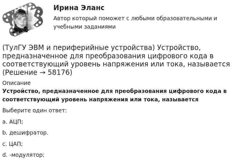      
            Описание
            Устройство, предназначенное для преобразования цифрового кода в соответствующий уровень напряжения или тока, называетсяВыберите один ответ:a. АЦП; b. дешифратор. c. ЦАП; d. -модулятор;    
            
            
            (ТулГУ ЭВМ и периферийные устройства) Такие характеристики, как разрешающая способность, погрешность преобразования, диапазон значений выходного сигнала, характеристики управляющего кода, смещение нуля относятся:(ТулГУ ЭВМ и периферийные устройства) Устройство, предназначенное для преобразования цифрового кода в соответствующий уровень напряжения или тока, называется(ТулГУ ЭВМ и периферийные устройства) Чтобы разделить цвет элемента исходного изображения на RGB составляющие в современных сканерах используется:💯 ТулГУ Экологические функции биосферы > Зачет/экзамен 4 семестр (правильные ответы на тест)💯 ТулГУ Экологические функции биосферы (ответы на тесты, октябрь 2022)💯 ТулГУ Экологический менеджмент и аудит / Менеджмент качества окружающей среды (правильные ответы на тест)(ТулГУ Экология) Абсолютными мировыми лидерами по эмиссии парниковых газов являются:(ТулГУ ЭВМ и периферийные устройства) Процесс переключения ЦП с одной программы на другую по внешнему сигналу с сохранением информации для последующего выполнения первой программы, называется:(ТулГУ ЭВМ и периферийные устройства) Сетевое оборудование, которое служит для объединения сегментов локальной сети, называется:(ТулГУ ЭВМ и периферийные устройства) Сетевое устройство, которое на основании информации о топологии сети и определённых правил принимающее решения о пересылке пакетов сетевого уровня (уровень 3 модели OSI) между различными сегментами сети(ТулГУ ЭВМ и периферийные устройства) Сетевое устройство, предназначенное для соединения нескольких узлов компьютерной сети в пределах одного сегмента, называется:(ТулГУ ЭВМ и периферийные устройства) Сколько областей содержит поверхность диска DVD-R?(ТулГУ ЭВМ и периферийные устройства) Совокупность аппаратных и программных средств, предназначенных для организации управления, обмена и непосредственной передачи данных между ОП и ЦП, называется:(ТулГУ ЭВМ и периферийные устройства) Способ обмена данными между внешним устройством и памятью без участия процессора называется: