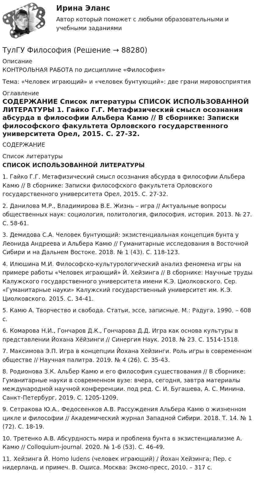      
            Описание
            КОНТРОЛЬНАЯ РАБОТА по дисциплине «Философия» Тема: «Человек играющий» и «человек бунтующий»: две грани мировосприятия 
            Оглавление
             СОДЕРЖАНИЕ 
            Список литературы
            СПИСОК ИСПОЛЬЗОВАННОЙ ЛИТЕРАТУРЫ 	1.       Гайко Г.Г. Метафизический смысл осознания абсурда в философии Альбера Камю // В сборнике: Записки философского факультета Орловского государственного университета Орел, 2015. С. 27-32.	2.       Данилова М.Р., Владимирова В.Е. Жизнь – игра // Актуальные вопросы общественных наук: социология, политология, философия, история. 2013. № 27. С. 58-61.	3.       Демидова С.А. Человек бунтующий: экзистенциальная концепция бунта у Леонида Андреева и Альбера Камю // Гуманитарные исследования в Восточной Сибири и на Дальнем Востоке. 2018. № 1 (43). С. 118-123.	4.       Илюшина М.И. Философско-культурологический анализ феномена игры на примере работы «Человек играющий» Й. Хейзинга // В сборнике: Научные труды Калужского государственного университета имени К.Э. Циолковского. Сер. «Гуманитарные науки» Калужский государственный университет им. К.Э. Циолковского. 2015. С. 34-41.	5.       Камю А. Творчество и свобода. Статьи, эссе, записные. М.: Радуга, 1990. – 608 с.	6.       Комарова Н.И., Гончаров Д.К., Гончарова Д.Д. Игра как основа культуры в представлении Йохана Хёйзинги // Синергия Наук. 2018. № 23. С. 1514-1518.	7.       Максимова Э.П. Игра в концепции Йохана Хейзинги. Роль игры в современном обществе // Научная палитра. 2019. № 4 (26). С. 35-43.	8.       Родионова З.К. Альбер Камю и его философия существования // В сборнике: Гуманитарные науки в современном вузе: вчера, сегодня, завтра материалы международной научной конференции. под ред. С. И. Бугашева, А. С. Минина. Санкт-Петербург, 2019. С. 1205-1209.	9.       Сетракова Ю.А., Федосеенков А.В. Рассуждения Альбера Камю о жизненном цикле и философии // Академический журнал Западной Сибири. 2018. Т. 14. № 1 (72). С. 18-19.	10.  Третенко А.В. Абсурдность мира и проблема бунта в экзистенциализме А. Камю // Colloquium-journal. 2020. № 1-6 (53). С. 46-49.	11.  Хейзинга Й. Homo ludens (человек играющий) / Йохан Хейзинга; Пер. с нидерланд. и примеч. В. Ошиса. Москва: Эксмо-пресс, 2010. – 317 с.  
            
            
            ТУЛГУ Физ.культура и спорт КР№ 1 «СУЩНОСТЬ И ПРИЧИНЫ ВОЗНИКНОВЕНИЯ ФИЗИЧЕСКОГО ВОСПИТАНИЯ В ОБЩЕСТВЕ»ТулГУ Философия (ТулГУ Философия) Бытие – единое, сущее и не-сущее; порождающее и поглощающее все видимые вещи. Данная трактовка бытия принадлежит(ТулГУ Философия) Вектор развития вещей, процессов и явлений определяется диалектическим законом:(ТулГУ Философия) Взаимосвязь природы и общества не может характеризоваться:(ТулГУ Философия) Вид оценки, представленный в суждении: «Роза – прекрасна» можно охарактеризовать как:(ТулГУ Философия) В основе современной картины мира лежит представление о мире как:💯 ТулГУ Физическая культура и спорт (все ответы на тест, декабрь 2022)💯 ТулГУ Физическая культура и спорт (все ответы на тест, октябрь 2022)[ТулГУ] Физическая культура и спорт (тест, зачет, экзамен, вопросы, ответы)ТулГу ФИЗИЧЕСКАЯ КУЛЬТУРА   на тему:  ВЛИЯНИЕ ФИЗИЧЕСКОЙ КУЛЬТУРЫ НА ЗДОРОВЬЕ ЧЕЛОВЕКА 👍 (ТулГУ) Физическая культура / Тема 5. Физическая культура в режиме трудового дня. (Контрольная работа / Оценка - отлично)👍 (ТулГУ) Физическая культура / Тема 9. Питание при занятиях физкультурно-спортивной деятельностью. (Контрольная работа / Оценка - отлично)[ТулГУ] Физическая культура (тест, зачет, экзамен, вопросы, ответы)