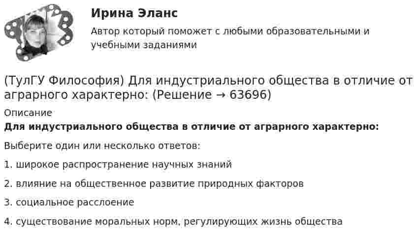      
            Описание
            Для индустриального общества в отличие от аграрного характерно:Выберите один или несколько ответов:1. широкое распространение научных знаний 2. влияние на общественное развитие природных факторов 3. социальное расслоение 4. существование моральных норм, регулирующих жизнь общества    
            
            
            (ТулГУ Философия) Глобальные проблемы возникают в эпоху:(ТулГУ Философия) Для индустриального общества в отличие от аграрного характерно:(ТулГУ Философия) Для чувственного уровня познания характерны:(ТулГУ Философия) Исследуя мир и положение человека в нем, философия выполняет_________ функцию:(ТулГУ Философия) Исторически первой научной картиной мира являлась:(ТулГУ Философия) Какая глобальная научная революция определила переход к дисциплинарно организованной науке?(ТулГУ Философия) Какая сфера жизни формируется в период распада первобытного строя?(ТулГУ Философия) Взаимосвязь природы и общества не может характеризоваться:(ТулГУ Философия) Вид оценки, представленный в суждении: «Роза – прекрасна» можно охарактеризовать как:(ТулГУ Философия) В основе современной картины мира лежит представление о мире как:(ТулГУ Философия) В основе учения о ноосфере лежит идея:(ТулГУ Философия) Впервые интерес к человеку как объекту философского анализа в философии Древней Греции проявляется в творчестве:(ТулГУ Философия) Вывести из географических условий характер, нравы и обычаи народов, их хозяйственный и политический строй пытался:(ТулГУ Философия) Выделите понятие, с помощью которого можно охарактеризовать механизм развития культуры: (субкультура / революция / элитарная культура / традиции)