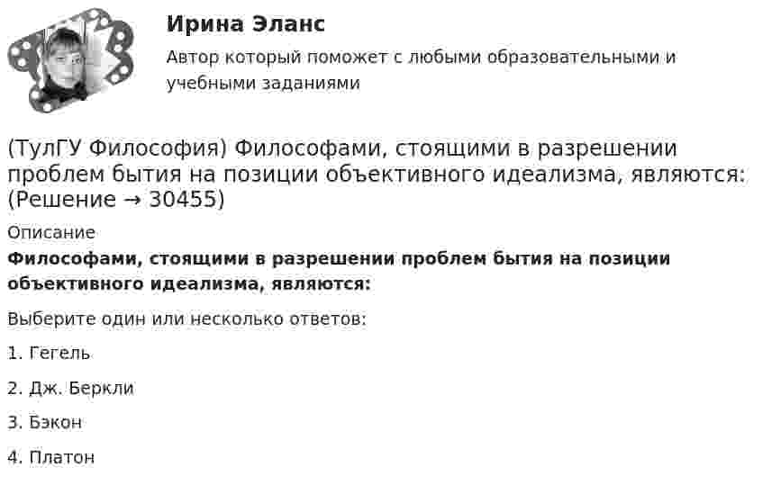      
          Описание
          Философами, стоящими в разрешении проблем бытия на позиции объективного идеализма, являются:Выберите один или несколько ответов:1. Гегель 2. Дж. Беркли 3. Бэкон 4. Платон   
            
            
            (ТулГУ Философия) Философами, с которыми связан новый взгляд на взаимодействие личности и общества в Новое время, являлись:(ТулГУ Философия) Философами, стоящими в разрешении проблем бытия на позиции объективного идеализма, являются:(ТулГУ Философия) Философия Фомы Аквинского, средневекового мыслителя, дала основу для развития в ХХ веке такого философского течения(ТулГУ Философия) Философом, обосновавшим объективный характер ценностей, их невыводимость из эмпирических оснований, является:(ТулГУ Философия) Философское учение о ценностях называется:(ТулГУ Философия) Формой бытия, которая считается основополагающей в экзистенциальной философии, является бытие:(ТулГУ Философия) Характерной чертой первых философских учений было:(ТулГУ Философия) Укажите характеристики, которыми был наделен человек в философии Античности:(ТулГУ Философия) Укажите характеристики, которыми был наделен человек в философии Й. Хейзинги:(ТулГУ Философия) Укажите характеристики, которыми был наделен человек в философии Ф. Энгельса:(ТулГУ Философия) Установите к какой философской школе принадлежал Диоген:(ТулГУ Философия) Установите статус, которым наделялся человек в русском космизме:(ТулГУ Философия) Установите философскую категорию, которая разрабатывалась в рамках милетской школы:(ТулГУ Философия) Учение, находящее смысл жизни в достижении счастья: