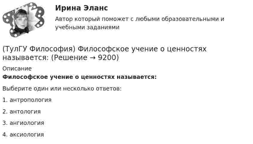      
          Описание
          Философское учение о ценностях называется:Выберите один или несколько ответов:1. антропология 2. антология 3. ангиология 4. аксиология   
            
            
            (ТулГУ Философия) Философом, обосновавшим объективный характер ценностей, их невыводимость из эмпирических оснований, является:(ТулГУ Философия) Философское учение о ценностях называется:(ТулГУ Философия) Формой бытия, которая считается основополагающей в экзистенциальной философии, является бытие:(ТулГУ Философия) Характерной чертой первых философских учений было:(ТулГУ Философия) Явление в мире, данное в восприятии, для познающего субъекта есть, согласно И. Канту:[ТулГУ] Философские проблемы науки и техники (тест, зачет, экзамен, вопросы, ответы)[ТулГУ] Финансы и денежное обращение (тест, зачет, экзамен, вопросы, ответы)(ТулГУ Философия) Установите к какой философской школе принадлежал Диоген:(ТулГУ Философия) Установите статус, которым наделялся человек в русском космизме:(ТулГУ Философия) Установите философскую категорию, которая разрабатывалась в рамках милетской школы:(ТулГУ Философия) Учение, находящее смысл жизни в достижении счастья:(ТулГУ Философия) Фактору случайности в саморазвитии общества основное значение придает современное направление:(ТулГУ Философия) Философами, с которыми связан новый взгляд на взаимодействие личности и общества в Новое время, являлись:(ТулГУ Философия) Философами, стоящими в разрешении проблем бытия на позиции объективного идеализма, являются: