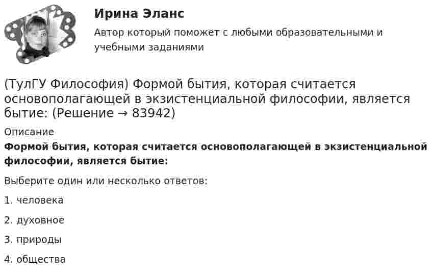      
            Описание
            Формой бытия, которая считается основополагающей в экзистенциальной философии, является бытие:Выберите один или несколько ответов:1. человека 2. духовное 3. природы 4. общества   
            
            
            (ТулГУ Философия) Философское учение о ценностях называется:(ТулГУ Философия) Формой бытия, которая считается основополагающей в экзистенциальной философии, является бытие:(ТулГУ Философия) Характерной чертой первых философских учений было:(ТулГУ Философия) Явление в мире, данное в восприятии, для познающего субъекта есть, согласно И. Канту:[ТулГУ] Философские проблемы науки и техники (тест, зачет, экзамен, вопросы, ответы)[ТулГУ] Финансы и денежное обращение (тест, зачет, экзамен, вопросы, ответы)(ТулГУ Финансы и кредит) Аккредитив представляет собой(ТулГУ Философия) Установите статус, которым наделялся человек в русском космизме:(ТулГУ Философия) Установите философскую категорию, которая разрабатывалась в рамках милетской школы:(ТулГУ Философия) Учение, находящее смысл жизни в достижении счастья:(ТулГУ Философия) Фактору случайности в саморазвитии общества основное значение придает современное направление:(ТулГУ Философия) Философами, с которыми связан новый взгляд на взаимодействие личности и общества в Новое время, являлись:(ТулГУ Философия) Философами, стоящими в разрешении проблем бытия на позиции объективного идеализма, являются:(ТулГУ Философия) Философия Фомы Аквинского, средневекового мыслителя, дала основу для развития в ХХ веке такого философского течения