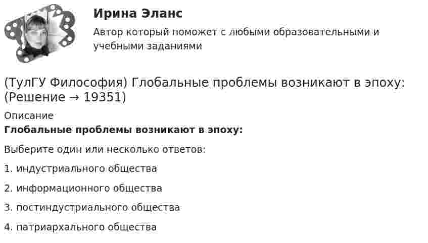      
          Описание
          Глобальные проблемы возникают в эпоху:Выберите один или несколько ответов:1. индустриального общества 2. информационного общества 3. постиндустриального общества 4. патриархального общества   
            
            
            (ТулГУ Философия) Выделите представителей философии Возрождения:(ТулГУ Философия) Глобальные проблемы возникают в эпоху:(ТулГУ Философия) Для индустриального общества в отличие от аграрного характерно:(ТулГУ Философия) Для чувственного уровня познания характерны:(ТулГУ Философия) Исследуя мир и положение человека в нем, философия выполняет_________ функцию:(ТулГУ Философия) Исторически первой научной картиной мира являлась:(ТулГУ Философия) Какая глобальная научная революция определила переход к дисциплинарно организованной науке?(ТулГУ Философия) Вектор развития вещей, процессов и явлений определяется диалектическим законом:(ТулГУ Философия) Взаимосвязь природы и общества не может характеризоваться:(ТулГУ Философия) Вид оценки, представленный в суждении: «Роза – прекрасна» можно охарактеризовать как:(ТулГУ Философия) В основе современной картины мира лежит представление о мире как:(ТулГУ Философия) В основе учения о ноосфере лежит идея:(ТулГУ Философия) Впервые интерес к человеку как объекту философского анализа в философии Древней Греции проявляется в творчестве:(ТулГУ Философия) Вывести из географических условий характер, нравы и обычаи народов, их хозяйственный и политический строй пытался: