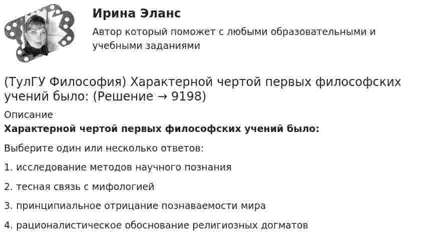      
          Описание
          Характерной чертой первых философских учений было:Выберите один или несколько ответов:1. исследование методов научного познания 2. тесная связь с мифологией 3. принципиальное отрицание познаваемости мира 4. рационалистическое обоснование религиозных догматов   
            
            
            (ТулГУ Философия) Формой бытия, которая считается основополагающей в экзистенциальной философии, является бытие:(ТулГУ Философия) Характерной чертой первых философских учений было:(ТулГУ Философия) Явление в мире, данное в восприятии, для познающего субъекта есть, согласно И. Канту:[ТулГУ] Философские проблемы науки и техники (тест, зачет, экзамен, вопросы, ответы)[ТулГУ] Финансы и денежное обращение (тест, зачет, экзамен, вопросы, ответы)(ТулГУ Финансы и кредит) Аккредитив представляет собой(ТулГУ Финансы и кредит) Амортизационный фонд организации(ТулГУ Философия) Установите философскую категорию, которая разрабатывалась в рамках милетской школы:(ТулГУ Философия) Учение, находящее смысл жизни в достижении счастья:(ТулГУ Философия) Фактору случайности в саморазвитии общества основное значение придает современное направление:(ТулГУ Философия) Философами, с которыми связан новый взгляд на взаимодействие личности и общества в Новое время, являлись:(ТулГУ Философия) Философами, стоящими в разрешении проблем бытия на позиции объективного идеализма, являются:(ТулГУ Философия) Философия Фомы Аквинского, средневекового мыслителя, дала основу для развития в ХХ веке такого философского течения(ТулГУ Философия) Философом, обосновавшим объективный характер ценностей, их невыводимость из эмпирических оснований, является: