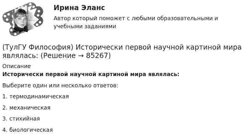      
            Описание
            Исторически первой научной картиной мира являлась:Выберите один или несколько ответов:1. термодинамическая 2. механическая 3. стихийная 4. биологическая    
            
            
            (ТулГУ Философия) Исследуя мир и положение человека в нем, философия выполняет_________ функцию:(ТулГУ Философия) Исторически первой научной картиной мира являлась:(ТулГУ Философия) Какая глобальная научная революция определила переход к дисциплинарно организованной науке?(ТулГУ Философия) Какая сфера жизни формируется в период распада первобытного строя?(ТулГУ Философия) Какое понимание свободы и путей ее достижения было актуальным в Новое время:(ТулГУ Философия) К духовной сфере жизни общества непосредственно относится:(ТулГУ Философия) Концепция истины, согласно которой «истина есть соответствие знаний своему предмету», может быть определена как:(ТулГУ Философия) В основе учения о ноосфере лежит идея:(ТулГУ Философия) Впервые интерес к человеку как объекту философского анализа в философии Древней Греции проявляется в творчестве:(ТулГУ Философия) Вывести из географических условий характер, нравы и обычаи народов, их хозяйственный и политический строй пытался:(ТулГУ Философия) Выделите понятие, с помощью которого можно охарактеризовать механизм развития культуры: (субкультура / революция / элитарная культура / традиции)(ТулГУ Философия) Выделите представителей философии Возрождения:(ТулГУ Философия) Глобальные проблемы возникают в эпоху:(ТулГУ Философия) Для индустриального общества в отличие от аграрного характерно: