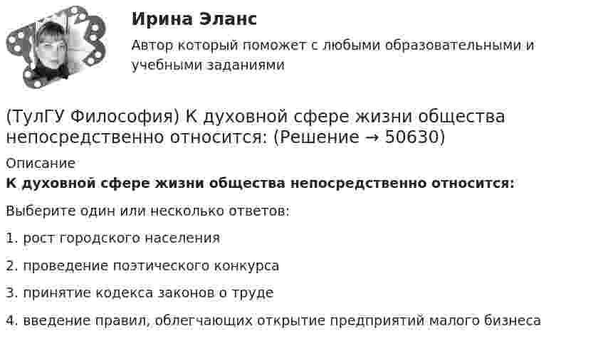      
            Описание
            К духовной сфере жизни общества непосредственно относится:Выберите один или несколько ответов:1. рост городского населения 2. проведение поэтического конкурса 3. принятие кодекса законов о труде 4. введение правил, облегчающих открытие предприятий малого бизнеса   
            
            
            (ТулГУ Философия) Какое понимание свободы и путей ее достижения было актуальным в Новое время:(ТулГУ Философия) К духовной сфере жизни общества непосредственно относится:(ТулГУ Философия) Концепция истины, согласно которой «истина есть соответствие знаний своему предмету», может быть определена как:(ТулГУ Философия) Концепция, согласно которой пространство и время существуют независимо от материи, называется:(ТулГУ Философия) Личность – это то, что:(ТулГУ Философия) Механизм процесса развития раскрывает диалектический закон:(ТулГУ Философия) Мыслителем, который утверждал, что человеческая история движется по пути регресса, являлся: (Конт / Сен-Симон / Шпенглер / Маркс)(ТулГУ Философия) Выделите представителей философии Возрождения:(ТулГУ Философия) Глобальные проблемы возникают в эпоху:(ТулГУ Философия) Для индустриального общества в отличие от аграрного характерно:(ТулГУ Философия) Для чувственного уровня познания характерны:(ТулГУ Философия) Исследуя мир и положение человека в нем, философия выполняет_________ функцию:(ТулГУ Философия) Исторически первой научной картиной мира являлась:(ТулГУ Философия) Какая глобальная научная революция определила переход к дисциплинарно организованной науке?