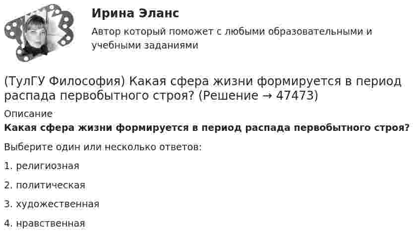      
            Описание
            Какая сфера жизни формируется в период распада первобытного строя?Выберите один или несколько ответов:1. религиозная 2. политическая 3. художественная 4. нравственная   
            
            
            (ТулГУ Философия) Какая глобальная научная революция определила переход к дисциплинарно организованной науке?(ТулГУ Философия) Какая сфера жизни формируется в период распада первобытного строя?(ТулГУ Философия) Какое понимание свободы и путей ее достижения было актуальным в Новое время:(ТулГУ Философия) К духовной сфере жизни общества непосредственно относится:(ТулГУ Философия) Концепция истины, согласно которой «истина есть соответствие знаний своему предмету», может быть определена как:(ТулГУ Философия) Концепция, согласно которой пространство и время существуют независимо от материи, называется:(ТулГУ Философия) Личность – это то, что:(ТулГУ Философия) Вывести из географических условий характер, нравы и обычаи народов, их хозяйственный и политический строй пытался:(ТулГУ Философия) Выделите понятие, с помощью которого можно охарактеризовать механизм развития культуры: (субкультура / революция / элитарная культура / традиции)(ТулГУ Философия) Выделите представителей философии Возрождения:(ТулГУ Философия) Глобальные проблемы возникают в эпоху:(ТулГУ Философия) Для индустриального общества в отличие от аграрного характерно:(ТулГУ Философия) Для чувственного уровня познания характерны:(ТулГУ Философия) Исследуя мир и положение человека в нем, философия выполняет_________ функцию: