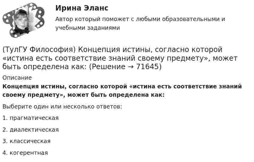      
            Описание
            Концепция истины, согласно которой «истина есть соответствие знаний своему предмету», может быть определена как:Выберите один или несколько ответов:1. прагматическая 2. диалектическая 3. классическая 4. когерентная    
            
            
            (ТулГУ Философия) К духовной сфере жизни общества непосредственно относится:(ТулГУ Философия) Концепция истины, согласно которой «истина есть соответствие знаний своему предмету», может быть определена как:(ТулГУ Философия) Концепция, согласно которой пространство и время существуют независимо от материи, называется:(ТулГУ Философия) Личность – это то, что:(ТулГУ Философия) Механизм процесса развития раскрывает диалектический закон:(ТулГУ Философия) Мыслителем, который утверждал, что человеческая история движется по пути регресса, являлся: (Конт / Сен-Симон / Шпенглер / Маркс)(ТулГУ Философия) Назовите философское направление, отвергающее существование объективной реальности:(ТулГУ Философия) Глобальные проблемы возникают в эпоху:(ТулГУ Философия) Для индустриального общества в отличие от аграрного характерно:(ТулГУ Философия) Для чувственного уровня познания характерны:(ТулГУ Философия) Исследуя мир и положение человека в нем, философия выполняет_________ функцию:(ТулГУ Философия) Исторически первой научной картиной мира являлась:(ТулГУ Философия) Какая глобальная научная революция определила переход к дисциплинарно организованной науке?(ТулГУ Философия) Какая сфера жизни формируется в период распада первобытного строя?