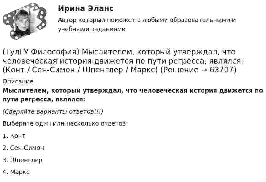      
            Описание
            Мыслителем, который утверждал, что человеческая история движется по пути регресса, являлся:(Сверяйте варианты ответов!!!)Выберите один или несколько ответов:1. Конт2. Сен-Симон3. Шпенглер4. Маркс   
            
            
            (ТулГУ Философия) Механизм процесса развития раскрывает диалектический закон:(ТулГУ Философия) Мыслителем, который утверждал, что человеческая история движется по пути регресса, являлся: (Конт / Сен-Симон / Шпенглер / Маркс)(ТулГУ Философия) Назовите философское направление, отвергающее существование объективной реальности:(ТулГУ Философия) Неповторимое своеобразие отдельного человека (характер, привычки и т.п.), в противоположность типовым чертам, -(ТулГУ Философия) Объективная основа перехода одной формации в другую заключена в смене:(ТулГУ Философия) Онтология – это философское учение о:(ТулГУ Философия) Определите историческое время возникновения философии:(ТулГУ Философия) Исторически первой научной картиной мира являлась:(ТулГУ Философия) Какая глобальная научная революция определила переход к дисциплинарно организованной науке?(ТулГУ Философия) Какая сфера жизни формируется в период распада первобытного строя?(ТулГУ Философия) Какое понимание свободы и путей ее достижения было актуальным в Новое время:(ТулГУ Философия) К духовной сфере жизни общества непосредственно относится:(ТулГУ Философия) Концепция истины, согласно которой «истина есть соответствие знаний своему предмету», может быть определена как:(ТулГУ Философия) Концепция, согласно которой пространство и время существуют независимо от материи, называется:
