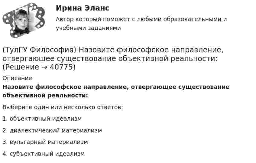      
          Описание
          Назовите философское направление, отвергающее существование объективной реальности:Выберите один или несколько ответов:1. объективный идеализм 2. диалектический материализм 3. вульгарный материализм 4. субъективный идеализм   
            
            
            (ТулГУ Философия) Мыслителем, который утверждал, что человеческая история движется по пути регресса, являлся: (Конт / Сен-Симон / Шпенглер / Маркс)(ТулГУ Философия) Назовите философское направление, отвергающее существование объективной реальности:(ТулГУ Философия) Неповторимое своеобразие отдельного человека (характер, привычки и т.п.), в противоположность типовым чертам, -(ТулГУ Философия) Объективная основа перехода одной формации в другую заключена в смене:(ТулГУ Философия) Онтология – это философское учение о:(ТулГУ Философия) Определите историческое время возникновения философии:(ТулГУ Философия) Определите принадлежность мыслителя Н.Н. Страхова к одному из ниже перечисленных направлений:(ТулГУ Философия) Какая глобальная научная революция определила переход к дисциплинарно организованной науке?(ТулГУ Философия) Какая сфера жизни формируется в период распада первобытного строя?(ТулГУ Философия) Какое понимание свободы и путей ее достижения было актуальным в Новое время:(ТулГУ Философия) К духовной сфере жизни общества непосредственно относится:(ТулГУ Философия) Концепция истины, согласно которой «истина есть соответствие знаний своему предмету», может быть определена как:(ТулГУ Философия) Концепция, согласно которой пространство и время существуют независимо от материи, называется:(ТулГУ Философия) Личность – это то, что: