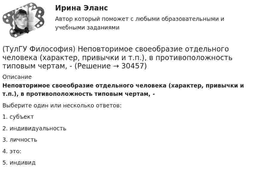      
          Описание
          Неповторимое своеобразие отдельного человека (характер, привычки и т.п.), в противоположность типовым чертам, -Выберите один или несколько ответов:1. субъект 2. индивидуальность 3. личность 4. это: 5. индивид   
            
            
            (ТулГУ Философия) Назовите философское направление, отвергающее существование объективной реальности:(ТулГУ Философия) Неповторимое своеобразие отдельного человека (характер, привычки и т.п.), в противоположность типовым чертам, -(ТулГУ Философия) Объективная основа перехода одной формации в другую заключена в смене:(ТулГУ Философия) Онтология – это философское учение о:(ТулГУ Философия) Определите историческое время возникновения философии:(ТулГУ Философия) Определите принадлежность мыслителя Н.Н. Страхова к одному из ниже перечисленных направлений:(ТулГУ Философия) Определите принадлежность мыслителя Н.Ф. Федорова к одному из ниже перечисленных направлений:(ТулГУ Философия) Какая сфера жизни формируется в период распада первобытного строя?(ТулГУ Философия) Какое понимание свободы и путей ее достижения было актуальным в Новое время:(ТулГУ Философия) К духовной сфере жизни общества непосредственно относится:(ТулГУ Философия) Концепция истины, согласно которой «истина есть соответствие знаний своему предмету», может быть определена как:(ТулГУ Философия) Концепция, согласно которой пространство и время существуют независимо от материи, называется:(ТулГУ Философия) Личность – это то, что:(ТулГУ Философия) Механизм процесса развития раскрывает диалектический закон: