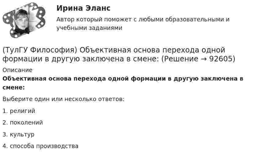      
            Описание
            Объективная основа перехода одной формации в другую заключена в смене:Выберите один или несколько ответов:1. религий 2. поколений 3. культур 4. способа производства    
            
            
            (ТулГУ Философия) Неповторимое своеобразие отдельного человека (характер, привычки и т.п.), в противоположность типовым чертам, -(ТулГУ Философия) Объективная основа перехода одной формации в другую заключена в смене:(ТулГУ Философия) Онтология – это философское учение о:(ТулГУ Философия) Определите историческое время возникновения философии:(ТулГУ Философия) Определите принадлежность мыслителя Н.Н. Страхова к одному из ниже перечисленных направлений:(ТулГУ Философия) Определите принадлежность мыслителя Н.Ф. Федорова к одному из ниже перечисленных направлений:(ТулГУ Философия) Основателем даосизма в Китае был:(ТулГУ Философия) Какое понимание свободы и путей ее достижения было актуальным в Новое время:(ТулГУ Философия) К духовной сфере жизни общества непосредственно относится:(ТулГУ Философия) Концепция истины, согласно которой «истина есть соответствие знаний своему предмету», может быть определена как:(ТулГУ Философия) Концепция, согласно которой пространство и время существуют независимо от материи, называется:(ТулГУ Философия) Личность – это то, что:(ТулГУ Философия) Механизм процесса развития раскрывает диалектический закон:(ТулГУ Философия) Мыслителем, который утверждал, что человеческая история движется по пути регресса, являлся: (Конт / Сен-Симон / Шпенглер / Маркс)