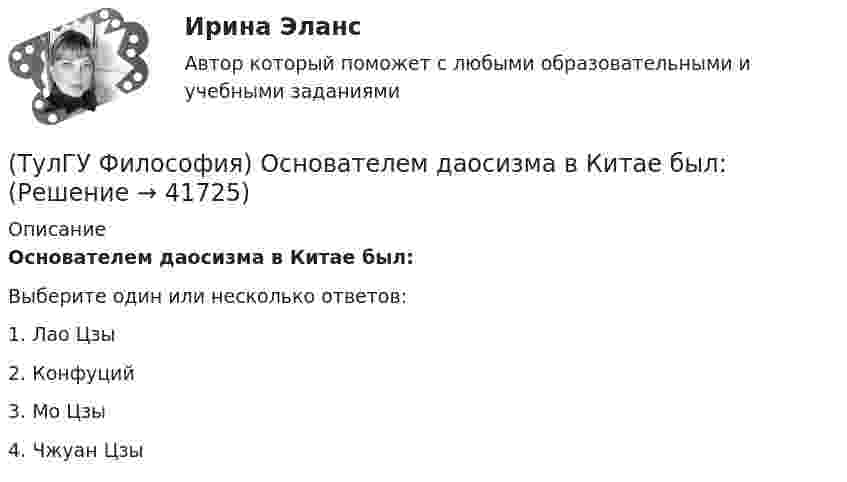      
          Описание
          Основателем даосизма в Китае был:Выберите один или несколько ответов:1. Лао Цзы 2. Конфуций 3. Мо Цзы 4. Чжуан Цзы   
            
            
            (ТулГУ Философия) Определите принадлежность мыслителя Н.Ф. Федорова к одному из ниже перечисленных направлений:(ТулГУ Философия) Основателем даосизма в Китае был:(ТулГУ Философия) Основным вопросом философии является вопрос о:(ТулГУ Философия) Основными формами бытия являются бытие:(ТулГУ Философия) Основным подходом к проблеме происхождения человека является: (аналитический / герменевтический / феноменологический / креационистский)💯 ТулГУ Философия (ответы на тест, апрель 2023)💯 ТулГУ Философия (ответы на тест, декабрь 2022)(ТулГУ Философия) Механизм процесса развития раскрывает диалектический закон:(ТулГУ Философия) Мыслителем, который утверждал, что человеческая история движется по пути регресса, являлся: (Конт / Сен-Симон / Шпенглер / Маркс)(ТулГУ Философия) Назовите философское направление, отвергающее существование объективной реальности:(ТулГУ Философия) Неповторимое своеобразие отдельного человека (характер, привычки и т.п.), в противоположность типовым чертам, -(ТулГУ Философия) Объективная основа перехода одной формации в другую заключена в смене:(ТулГУ Философия) Онтология – это философское учение о:(ТулГУ Философия) Определите историческое время возникновения философии: