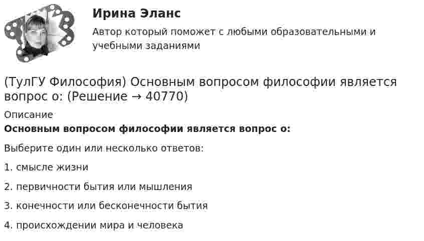      
          Описание
          Основным вопросом философии является вопрос о:Выберите один или несколько ответов:1. смысле жизни 2. первичности бытия или мышления 3. конечности или бесконечности бытия 4. происхождении мира и человека   
            
            
            (ТулГУ Философия) Основателем даосизма в Китае был:(ТулГУ Философия) Основным вопросом философии является вопрос о:(ТулГУ Философия) Основными формами бытия являются бытие:(ТулГУ Философия) Основным подходом к проблеме происхождения человека является: (аналитический / герменевтический / феноменологический / креационистский)💯 ТулГУ Философия (ответы на тест, апрель 2023)💯 ТулГУ Философия (ответы на тест, декабрь 2022)💯 ТулГУ Философия (ответы на тест, октябрь 2022)(ТулГУ Философия) Мыслителем, который утверждал, что человеческая история движется по пути регресса, являлся: (Конт / Сен-Симон / Шпенглер / Маркс)(ТулГУ Философия) Назовите философское направление, отвергающее существование объективной реальности:(ТулГУ Философия) Неповторимое своеобразие отдельного человека (характер, привычки и т.п.), в противоположность типовым чертам, -(ТулГУ Философия) Объективная основа перехода одной формации в другую заключена в смене:(ТулГУ Философия) Онтология – это философское учение о:(ТулГУ Философия) Определите историческое время возникновения философии:(ТулГУ Философия) Определите принадлежность мыслителя Н.Н. Страхова к одному из ниже перечисленных направлений: