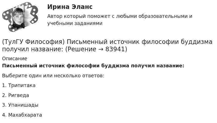      
            Описание
            Письменный источник философии буддизма получил название:Выберите один или несколько ответов:1. Трипитака 2. Ригведа 3. Упанишады 4. Махабхарата    
            
            
            (ТулГУ Философия) Переход от одной формации к другой получил название:(ТулГУ Философия) Письменный источник философии буддизма получил название:(ТулГУ Философия) Под движением в философии понимается:(ТулГУ Философия) По мысли М. Бубера, смысл и основание собственного бытия для человека обнаруживается в:(ТулГУ Философия) Понятие коллективного бессознательного ввел в научный оборот:(ТулГУ Философия) Понятием, являющимся в смысловом значении более широким, считается:(ТулГУ Философия) Понятие - это:(ТулГУ Философия) Основными формами бытия являются бытие:(ТулГУ Философия) Основным подходом к проблеме происхождения человека является: (аналитический / герменевтический / феноменологический / креационистский)💯 ТулГУ Философия (ответы на тест, апрель 2023)💯 ТулГУ Философия (ответы на тест, декабрь 2022)💯 ТулГУ Философия (ответы на тест, октябрь 2022)💯 ТулГУ Философия (ответы на тест, октябрь 2022)💯 ТулГУ Философия (ответы на тест, сентябрь 2022)