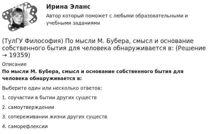      
          Описание
          По мысли М. Бубера, смысл и основание собственного бытия для человека обнаруживается в:Выберите один или несколько ответов:1. соучастии в бытии других существ 2. самоутверждении 3. сопереживании жизни других существ 4. саморефлексии   
            
            
            (ТулГУ Философия) Под движением в философии понимается:(ТулГУ Философия) По мысли М. Бубера, смысл и основание собственного бытия для человека обнаруживается в:(ТулГУ Философия) Понятие коллективного бессознательного ввел в научный оборот:(ТулГУ Философия) Понятием, являющимся в смысловом значении более широким, считается:(ТулГУ Философия) Понятие - это:💯 ТулГУ Философия (правильные ответы на тест)(ТулГУ Философия) Предметом своего исследования философы-неопозитивисты сделали:💯 ТулГУ Философия (ответы на тест, апрель 2023)💯 ТулГУ Философия (ответы на тест, декабрь 2022)💯 ТулГУ Философия (ответы на тест, октябрь 2022)💯 ТулГУ Философия (ответы на тест, октябрь 2022)💯 ТулГУ Философия (ответы на тест, сентябрь 2022)(ТулГУ Философия) Первым трудом по обществознанию можно считать:(ТулГУ Философия) Переход от одной формации к другой получил название:
