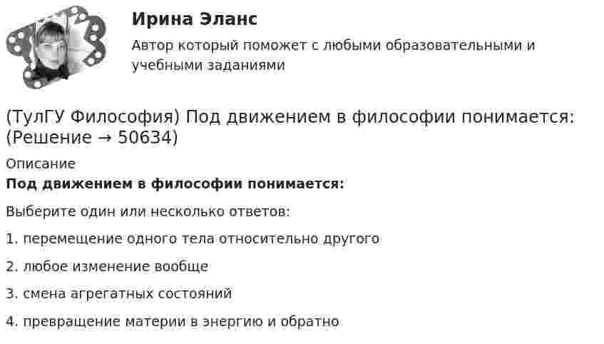      
            Описание
            Под движением в философии понимается:Выберите один или несколько ответов:1. перемещение одного тела относительно другого 2. любое изменение вообще 3. смена агрегатных состояний 4. превращение материи в энергию и обратно   
            
            
            (ТулГУ Философия) Письменный источник философии буддизма получил название:(ТулГУ Философия) Под движением в философии понимается:(ТулГУ Философия) По мысли М. Бубера, смысл и основание собственного бытия для человека обнаруживается в:(ТулГУ Философия) Понятие коллективного бессознательного ввел в научный оборот:(ТулГУ Философия) Понятием, являющимся в смысловом значении более широким, считается:(ТулГУ Философия) Понятие - это:💯 ТулГУ Философия (правильные ответы на тест)(ТулГУ Философия) Основным подходом к проблеме происхождения человека является: (аналитический / герменевтический / феноменологический / креационистский)💯 ТулГУ Философия (ответы на тест, апрель 2023)💯 ТулГУ Философия (ответы на тест, декабрь 2022)💯 ТулГУ Философия (ответы на тест, октябрь 2022)💯 ТулГУ Философия (ответы на тест, октябрь 2022)💯 ТулГУ Философия (ответы на тест, сентябрь 2022)(ТулГУ Философия) Первым трудом по обществознанию можно считать: