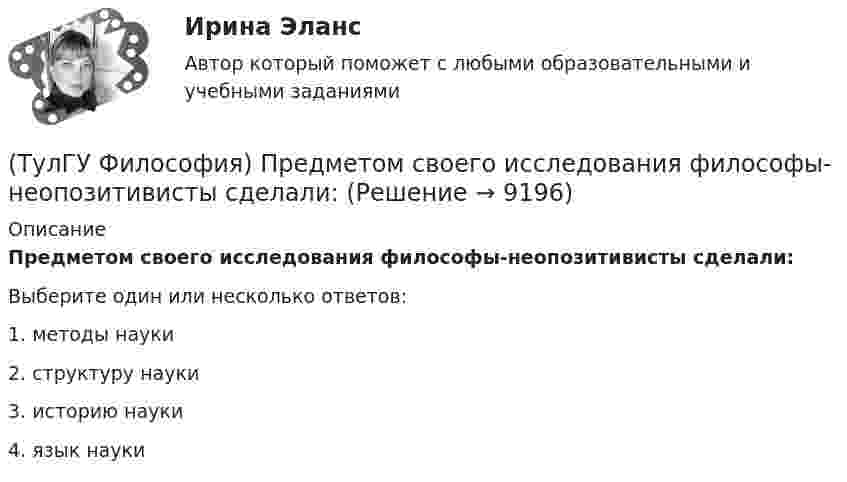      
          Описание
          Предметом своего исследования философы-неопозитивисты сделали:Выберите один или несколько ответов:1. методы науки 2. структуру науки 3. историю науки 4. язык науки   
            
            
            💯 ТулГУ Философия (правильные ответы на тест)(ТулГУ Философия) Предметом своего исследования философы-неопозитивисты сделали:(ТулГУ Философия) Представителями общественно-политической и философской мысли России XIX века, ориентировавших страну на(ТулГУ Философия) Представителями философии Древней Греции являются:(ТулГУ Философия) Представителями элейской школы философов являлись:(ТулГУ Философия) Принципами диалектики являются:(ТулГУ Философия) Проблема смысла человеческого бытия тесно увязывается с:(ТулГУ Философия) Первым трудом по обществознанию можно считать:(ТулГУ Философия) Переход от одной формации к другой получил название:(ТулГУ Философия) Письменный источник философии буддизма получил название:(ТулГУ Философия) Под движением в философии понимается:(ТулГУ Философия) По мысли М. Бубера, смысл и основание собственного бытия для человека обнаруживается в:(ТулГУ Философия) Понятие коллективного бессознательного ввел в научный оборот:(ТулГУ Философия) Понятием, являющимся в смысловом значении более широким, считается: