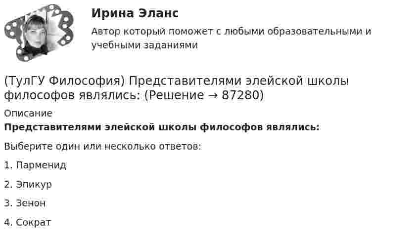      
            Описание
            Представителями элейской школы философов являлись:Выберите один или несколько ответов:1. Парменид 2. Эпикур 3. Зенон 4. Сократ    
            
            
            (ТулГУ Философия) Представителями философии Древней Греции являются:(ТулГУ Философия) Представителями элейской школы философов являлись:(ТулГУ Философия) Принципами диалектики являются:(ТулГУ Философия) Проблема смысла человеческого бытия тесно увязывается с:(ТулГУ Философия) Родоначальником идеалистической формы диалектики является:(ТулГУ Философия) Родоначальником материалистической формы диалектики является:(ТулГУ Философия) Рост числа акционерных предприятий отражает прежде всего проявление сферы жизни общества:(ТулГУ Философия) Под движением в философии понимается:(ТулГУ Философия) По мысли М. Бубера, смысл и основание собственного бытия для человека обнаруживается в:(ТулГУ Философия) Понятие коллективного бессознательного ввел в научный оборот:(ТулГУ Философия) Понятием, являющимся в смысловом значении более широким, считается:(ТулГУ Философия) Понятие - это:💯 ТулГУ Философия (правильные ответы на тест)(ТулГУ Философия) Предметом своего исследования философы-неопозитивисты сделали: