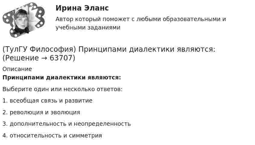      
            Описание
            Принципами диалектики являются:Выберите один или несколько ответов:1. всеобщая связь и развитие 2. революция и эволюция 3. дополнительность и неопределенность 4. относительность и симметрия    
            
            
            (ТулГУ Философия) Представителями элейской школы философов являлись:(ТулГУ Философия) Принципами диалектики являются:(ТулГУ Философия) Проблема смысла человеческого бытия тесно увязывается с:(ТулГУ Философия) Родоначальником идеалистической формы диалектики является:(ТулГУ Философия) Родоначальником материалистической формы диалектики является:(ТулГУ Философия) Рост числа акционерных предприятий отражает прежде всего проявление сферы жизни общества:(ТулГУ Философия) Согласно Пифагору, философ – это человек:(ТулГУ Философия) По мысли М. Бубера, смысл и основание собственного бытия для человека обнаруживается в:(ТулГУ Философия) Понятие коллективного бессознательного ввел в научный оборот:(ТулГУ Философия) Понятием, являющимся в смысловом значении более широким, считается:(ТулГУ Философия) Понятие - это:💯 ТулГУ Философия (правильные ответы на тест)(ТулГУ Философия) Предметом своего исследования философы-неопозитивисты сделали:(ТулГУ Философия) Представителями общественно-политической и философской мысли России XIX века, ориентировавших страну на