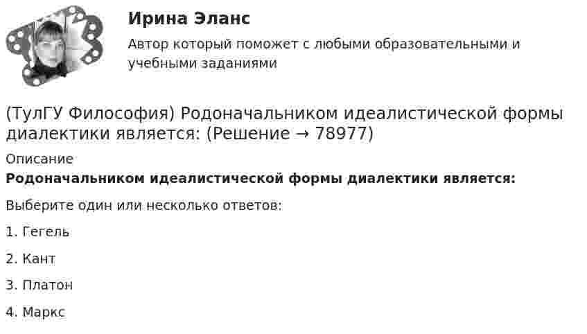      
            Описание
            Родоначальником идеалистической формы диалектики является:Выберите один или несколько ответов:1. Гегель 2. Кант 3. Платон 4. Маркс    
            
            
            (ТулГУ Философия) Проблема смысла человеческого бытия тесно увязывается с:(ТулГУ Философия) Родоначальником идеалистической формы диалектики является:(ТулГУ Философия) Родоначальником материалистической формы диалектики является:(ТулГУ Философия) Рост числа акционерных предприятий отражает прежде всего проявление сферы жизни общества:(ТулГУ Философия) Согласно Пифагору, философ – это человек:(ТулГУ Философия) Социальными предпосылками антропосоциогенеза является: (возникновение мышление, речи, языка / образование родоплеменных объединений / мутация / смена присваивающего типа производства на производящий)(ТулГУ Философия) Сущностью спора об универсалиях является:(ТулГУ Философия) Понятием, являющимся в смысловом значении более широким, считается:(ТулГУ Философия) Понятие - это:💯 ТулГУ Философия (правильные ответы на тест)(ТулГУ Философия) Предметом своего исследования философы-неопозитивисты сделали:(ТулГУ Философия) Представителями общественно-политической и философской мысли России XIX века, ориентировавших страну на(ТулГУ Философия) Представителями философии Древней Греции являются:(ТулГУ Философия) Представителями элейской школы философов являлись: