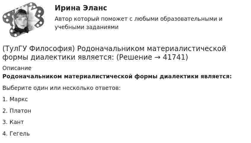      
          Описание
          Родоначальником материалистической формы диалектики является:Выберите один или несколько ответов:1. Маркс 2. Платон 3. Кант 4. Гегель   
            
            
            (ТулГУ Философия) Родоначальником идеалистической формы диалектики является:(ТулГУ Философия) Родоначальником материалистической формы диалектики является:(ТулГУ Философия) Рост числа акционерных предприятий отражает прежде всего проявление сферы жизни общества:(ТулГУ Философия) Согласно Пифагору, философ – это человек:(ТулГУ Философия) Социальными предпосылками антропосоциогенеза является: (возникновение мышление, речи, языка / образование родоплеменных объединений / мутация / смена присваивающего типа производства на производящий)(ТулГУ Философия) Сущностью спора об универсалиях является:(ТулГУ Философия) Термин «диалектика» означает:(ТулГУ Философия) Понятие - это:💯 ТулГУ Философия (правильные ответы на тест)(ТулГУ Философия) Предметом своего исследования философы-неопозитивисты сделали:(ТулГУ Философия) Представителями общественно-политической и философской мысли России XIX века, ориентировавших страну на(ТулГУ Философия) Представителями философии Древней Греции являются:(ТулГУ Философия) Представителями элейской школы философов являлись:(ТулГУ Философия) Принципами диалектики являются: