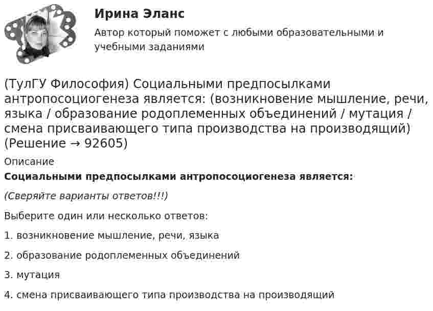     
            Описание
            Социальными предпосылками антропосоциогенеза является:(Сверяйте варианты ответов!!!)Выберите один или несколько ответов:1. возникновение мышление, речи, языка 2. образование родоплеменных объединений3. мутация4. смена присваивающего типа производства на производящий   
            
            
            (ТулГУ Философия) Согласно Пифагору, философ – это человек:(ТулГУ Философия) Социальными предпосылками антропосоциогенеза является: (возникновение мышление, речи, языка / образование родоплеменных объединений / мутация / смена присваивающего типа производства на производящий)(ТулГУ Философия) Сущностью спора об универсалиях является:(ТулГУ Философия) Термин «диалектика» означает:[ТулГУ] Философия (тест, зачет, экзамен, вопросы, ответы)(ТулГУ Философия) Укажите, автором какого философского труда является А.Н. Радищев?(ТулГУ Философия) Укажите, автором какого философского труда является А. Шопенгауэр?(ТулГУ Философия) Представителями общественно-политической и философской мысли России XIX века, ориентировавших страну на(ТулГУ Философия) Представителями философии Древней Греции являются:(ТулГУ Философия) Представителями элейской школы философов являлись:(ТулГУ Философия) Принципами диалектики являются:(ТулГУ Философия) Проблема смысла человеческого бытия тесно увязывается с:(ТулГУ Философия) Родоначальником идеалистической формы диалектики является:(ТулГУ Философия) Родоначальником материалистической формы диалектики является: