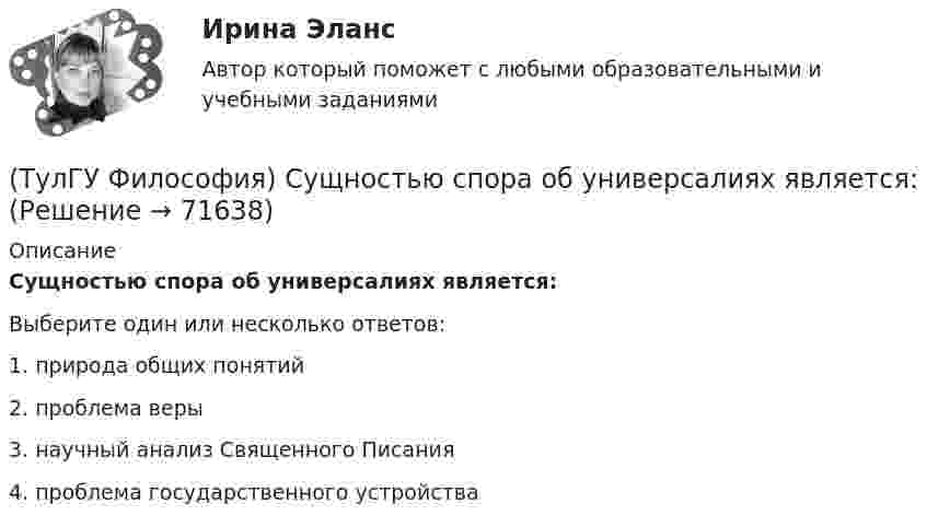      
            Описание
            Сущностью спора об универсалиях является:Выберите один или несколько ответов:1. природа общих понятий 2. проблема веры 3. научный анализ Священного Писания 4. проблема государственного устройства    
            
            
            (ТулГУ Философия) Социальными предпосылками антропосоциогенеза является: (возникновение мышление, речи, языка / образование родоплеменных объединений / мутация / смена присваивающего типа производства на производящий)(ТулГУ Философия) Сущностью спора об универсалиях является:(ТулГУ Философия) Термин «диалектика» означает:[ТулГУ] Философия (тест, зачет, экзамен, вопросы, ответы)(ТулГУ Философия) Укажите, автором какого философского труда является А.Н. Радищев?(ТулГУ Философия) Укажите, автором какого философского труда является А. Шопенгауэр?(ТулГУ Философия) Укажите, автором какой философской идеи является В.С. Соловьев?(ТулГУ Философия) Представителями философии Древней Греции являются:(ТулГУ Философия) Представителями элейской школы философов являлись:(ТулГУ Философия) Принципами диалектики являются:(ТулГУ Философия) Проблема смысла человеческого бытия тесно увязывается с:(ТулГУ Философия) Родоначальником идеалистической формы диалектики является:(ТулГУ Философия) Родоначальником материалистической формы диалектики является:(ТулГУ Философия) Рост числа акционерных предприятий отражает прежде всего проявление сферы жизни общества:
