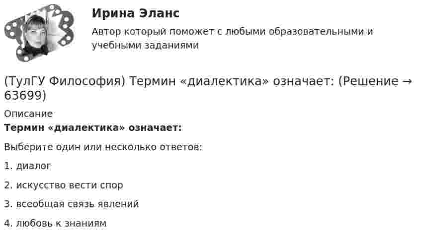      
            Описание
            Термин «диалектика» означает:Выберите один или несколько ответов:1. диалог 2. искусство вести спор 3. всеобщая связь явлений 4. любовь к знаниям    
            
            
            (ТулГУ Философия) Сущностью спора об универсалиях является:(ТулГУ Философия) Термин «диалектика» означает:[ТулГУ] Философия (тест, зачет, экзамен, вопросы, ответы)(ТулГУ Философия) Укажите, автором какого философского труда является А.Н. Радищев?(ТулГУ Философия) Укажите, автором какого философского труда является А. Шопенгауэр?(ТулГУ Философия) Укажите, автором какой философской идеи является В.С. Соловьев?(ТулГУ Философия) Укажите вид культуры, получившей широкое распространение с середины ХХ века:(ТулГУ Философия) Представителями элейской школы философов являлись:(ТулГУ Философия) Принципами диалектики являются:(ТулГУ Философия) Проблема смысла человеческого бытия тесно увязывается с:(ТулГУ Философия) Родоначальником идеалистической формы диалектики является:(ТулГУ Философия) Родоначальником материалистической формы диалектики является:(ТулГУ Философия) Рост числа акционерных предприятий отражает прежде всего проявление сферы жизни общества:(ТулГУ Философия) Согласно Пифагору, философ – это человек: