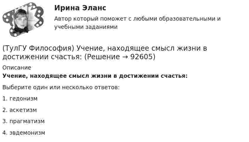      
            Описание
            Учение, находящее смысл жизни в достижении счастья:Выберите один или несколько ответов:1. гедонизм2. аскетизм3. прагматизм4. эвдемонизм   
            
            
            (ТулГУ Философия) Установите философскую категорию, которая разрабатывалась в рамках милетской школы:(ТулГУ Философия) Учение, находящее смысл жизни в достижении счастья:(ТулГУ Философия) Фактору случайности в саморазвитии общества основное значение придает современное направление:(ТулГУ Философия) Философами, с которыми связан новый взгляд на взаимодействие личности и общества в Новое время, являлись:(ТулГУ Философия) Философами, стоящими в разрешении проблем бытия на позиции объективного идеализма, являются:(ТулГУ Философия) Философия Фомы Аквинского, средневекового мыслителя, дала основу для развития в ХХ веке такого философского течения(ТулГУ Философия) Философом, обосновавшим объективный характер ценностей, их невыводимость из эмпирических оснований, является:(ТулГУ Философия) Укажите философа ХХ века, сделавшего индивидуальное бытие человека объектом философского анализа:(ТулГУ Философия) Укажите философское направление, представители которого в ХХ веке активно разрабатывали проблему свободы и(ТулГУ Философия) Укажите функцию нереализуемую культурой:(ТулГУ Философия) Укажите характеристики, которыми был наделен человек в философии Античности:(ТулГУ Философия) Укажите характеристики, которыми был наделен человек в философии Й. Хейзинги:(ТулГУ Философия) Укажите характеристики, которыми был наделен человек в философии Ф. Энгельса:(ТулГУ Философия) Установите к какой философской школе принадлежал Диоген: