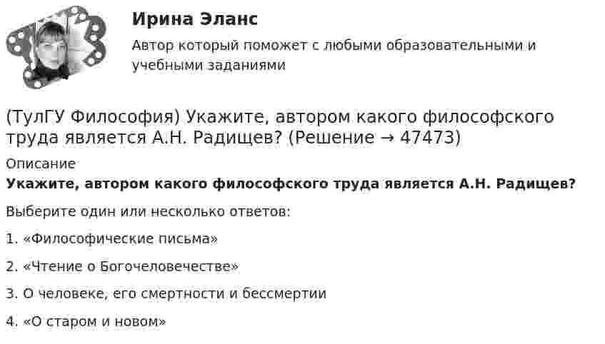      
            Описание
            Укажите, автором какого философского труда является А.Н. Радищев?Выберите один или несколько ответов:1. «Философические письма» 2. «Чтение о Богочеловечестве» 3. О человеке, его смертности и бессмертии 4. «О старом и новом»   
            
            
            [ТулГУ] Философия (тест, зачет, экзамен, вопросы, ответы)(ТулГУ Философия) Укажите, автором какого философского труда является А.Н. Радищев?(ТулГУ Философия) Укажите, автором какого философского труда является А. Шопенгауэр?(ТулГУ Философия) Укажите, автором какой философской идеи является В.С. Соловьев?(ТулГУ Философия) Укажите вид культуры, получившей широкое распространение с середины ХХ века:(ТулГУ Философия) Укажите как осмысливался феномен человека в эпоху Возрождения:(ТулГУ Философия) Укажите компонент духовной культуры: (технология / право / средства производства / культура труда)(ТулГУ Философия) Проблема смысла человеческого бытия тесно увязывается с:(ТулГУ Философия) Родоначальником идеалистической формы диалектики является:(ТулГУ Философия) Родоначальником материалистической формы диалектики является:(ТулГУ Философия) Рост числа акционерных предприятий отражает прежде всего проявление сферы жизни общества:(ТулГУ Философия) Согласно Пифагору, философ – это человек:(ТулГУ Философия) Социальными предпосылками антропосоциогенеза является: (возникновение мышление, речи, языка / образование родоплеменных объединений / мутация / смена присваивающего типа производства на производящий)(ТулГУ Философия) Сущностью спора об универсалиях является: