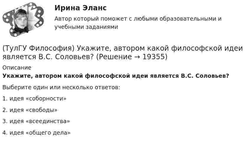      
          Описание
          Укажите, автором какой философской идеи является В.С. Соловьев?Выберите один или несколько ответов:1. идея «соборности» 2. идея «свободы» 3. идея «всеединства» 4. идея «общего дела»   
            
            
            (ТулГУ Философия) Укажите, автором какого философского труда является А. Шопенгауэр?(ТулГУ Философия) Укажите, автором какой философской идеи является В.С. Соловьев?(ТулГУ Философия) Укажите вид культуры, получившей широкое распространение с середины ХХ века:(ТулГУ Философия) Укажите как осмысливался феномен человека в эпоху Возрождения:(ТулГУ Философия) Укажите компонент духовной культуры: (технология / право / средства производства / культура труда)(ТулГУ Философия) Укажите компонент материальной культуры: (сфера управления / культура труда / наука / идеология)(ТулГУ Философия) Укажите метод эмпирического уровня научного познания:(ТулГУ Философия) Родоначальником материалистической формы диалектики является:(ТулГУ Философия) Рост числа акционерных предприятий отражает прежде всего проявление сферы жизни общества:(ТулГУ Философия) Согласно Пифагору, философ – это человек:(ТулГУ Философия) Социальными предпосылками антропосоциогенеза является: (возникновение мышление, речи, языка / образование родоплеменных объединений / мутация / смена присваивающего типа производства на производящий)(ТулГУ Философия) Сущностью спора об универсалиях является:(ТулГУ Философия) Термин «диалектика» означает:[ТулГУ] Философия (тест, зачет, экзамен, вопросы, ответы)