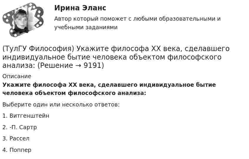      
          Описание
          Укажите философа ХХ века, сделавшего индивидуальное бытие человека объектом философского анализа:Выберите один или несколько ответов:1. Витгенштейн 2. -П. Сартр 3. Рассел 4. Поппер   
            
            
            (ТулГУ Философия) Укажите традицию, в рамках которой акцентировалось внимание на сотворенной природе мира:(ТулГУ Философия) Укажите философа ХХ века, сделавшего индивидуальное бытие человека объектом философского анализа:(ТулГУ Философия) Укажите философское направление, представители которого в ХХ веке активно разрабатывали проблему свободы и(ТулГУ Философия) Укажите функцию нереализуемую культурой:(ТулГУ Философия) Укажите характеристики, которыми был наделен человек в философии Античности:(ТулГУ Философия) Укажите характеристики, которыми был наделен человек в философии Й. Хейзинги:(ТулГУ Философия) Укажите характеристики, которыми был наделен человек в философии Ф. Энгельса:(ТулГУ Философия) Укажите направление в философии ХХ века, сделавших индивидуальное бытие человека объектом философского анализа:(ТулГУ Философия) Укажите основную сферу общественной жизнедеятельности:(ТулГУ Философия) Укажите понятие философской картины мира, фиксирующее единство вещей, событий, явлений и процессов:(ТулГУ Философия) Укажите последнюю по времени возникновения глобальную проблему:(ТулГУ Философия) Укажите природно-биологическую предпосылку антропосоциогенеза:(ТулГУ Философия) Укажите проблему, имеющую долгое время статус «глобальной»: (энергетическая / международный терроризм / создание мировой цивилизации / нефтяной кризис / нехватка питьевой воды)(ТулГУ Философия) Укажите разновидность культуры, классифицируемую по национальному основанию: (русская / славянская / африканская / американская)