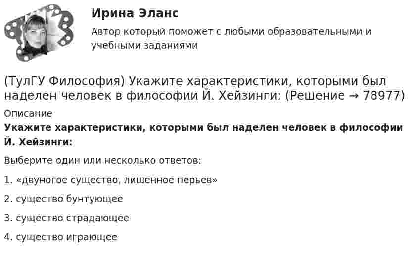      
            Описание
            Укажите характеристики, которыми был наделен человек в философии Й. Хейзинги:Выберите один или несколько ответов:1. «двуногое существо, лишенное перьев» 2. существо бунтующее 3. существо страдающее 4. существо играющее    
            
            
            (ТулГУ Философия) Укажите характеристики, которыми был наделен человек в философии Античности:(ТулГУ Философия) Укажите характеристики, которыми был наделен человек в философии Й. Хейзинги:(ТулГУ Философия) Укажите характеристики, которыми был наделен человек в философии Ф. Энгельса:(ТулГУ Философия) Установите к какой философской школе принадлежал Диоген:(ТулГУ Философия) Установите статус, которым наделялся человек в русском космизме:(ТулГУ Философия) Установите философскую категорию, которая разрабатывалась в рамках милетской школы:(ТулГУ Философия) Учение, находящее смысл жизни в достижении счастья:(ТулГУ Философия) Укажите природно-биологическую предпосылку антропосоциогенеза:(ТулГУ Философия) Укажите проблему, имеющую долгое время статус «глобальной»: (энергетическая / международный терроризм / создание мировой цивилизации / нефтяной кризис / нехватка питьевой воды)(ТулГУ Философия) Укажите разновидность культуры, классифицируемую по национальному основанию: (русская / славянская / африканская / американская)(ТулГУ Философия) Укажите тип взаимодействия между личностью и обществом в рамках формационной концепции общественно-исторического(ТулГУ Философия) Укажите традицию, в рамках которой акцентировалось внимание на сотворенной природе мира:(ТулГУ Философия) Укажите философа ХХ века, сделавшего индивидуальное бытие человека объектом философского анализа:(ТулГУ Философия) Укажите философское направление, представители которого в ХХ веке активно разрабатывали проблему свободы и