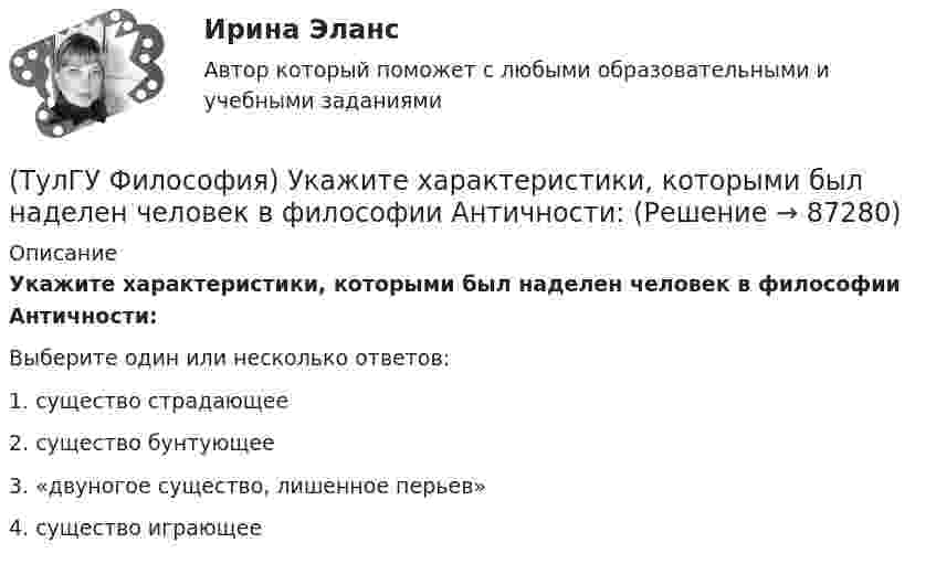      
            Описание
            Укажите характеристики, которыми был наделен человек в философии Античности:Выберите один или несколько ответов:1. существо страдающее 2. существо бунтующее 3. «двуногое существо, лишенное перьев» 4. существо играющее    
            
            
            (ТулГУ Философия) Укажите функцию нереализуемую культурой:(ТулГУ Философия) Укажите характеристики, которыми был наделен человек в философии Античности:(ТулГУ Философия) Укажите характеристики, которыми был наделен человек в философии Й. Хейзинги:(ТулГУ Философия) Укажите характеристики, которыми был наделен человек в философии Ф. Энгельса:(ТулГУ Философия) Установите к какой философской школе принадлежал Диоген:(ТулГУ Философия) Установите статус, которым наделялся человек в русском космизме:(ТулГУ Философия) Установите философскую категорию, которая разрабатывалась в рамках милетской школы:(ТулГУ Философия) Укажите последнюю по времени возникновения глобальную проблему:(ТулГУ Философия) Укажите природно-биологическую предпосылку антропосоциогенеза:(ТулГУ Философия) Укажите проблему, имеющую долгое время статус «глобальной»: (энергетическая / международный терроризм / создание мировой цивилизации / нефтяной кризис / нехватка питьевой воды)(ТулГУ Философия) Укажите разновидность культуры, классифицируемую по национальному основанию: (русская / славянская / африканская / американская)(ТулГУ Философия) Укажите тип взаимодействия между личностью и обществом в рамках формационной концепции общественно-исторического(ТулГУ Философия) Укажите традицию, в рамках которой акцентировалось внимание на сотворенной природе мира:(ТулГУ Философия) Укажите философа ХХ века, сделавшего индивидуальное бытие человека объектом философского анализа: