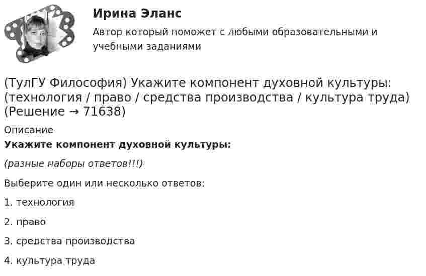      
            Описание
            Укажите компонент духовной культуры:(разные наборы ответов!!!)Выберите один или несколько ответов:1. технология 2. право 3. средства производства 4. культура труда    
            
            
            (ТулГУ Философия) Укажите как осмысливался феномен человека в эпоху Возрождения:(ТулГУ Философия) Укажите компонент духовной культуры: (технология / право / средства производства / культура труда)(ТулГУ Философия) Укажите компонент материальной культуры: (сфера управления / культура труда / наука / идеология)(ТулГУ Философия) Укажите метод эмпирического уровня научного познания:(ТулГУ Философия) Укажите направление в философии ХХ века, сделавших индивидуальное бытие человека объектом философского анализа:(ТулГУ Философия) Укажите основную сферу общественной жизнедеятельности:(ТулГУ Философия) Укажите понятие философской картины мира, фиксирующее единство вещей, событий, явлений и процессов:(ТулГУ Философия) Социальными предпосылками антропосоциогенеза является: (возникновение мышление, речи, языка / образование родоплеменных объединений / мутация / смена присваивающего типа производства на производящий)(ТулГУ Философия) Сущностью спора об универсалиях является:(ТулГУ Философия) Термин «диалектика» означает:[ТулГУ] Философия (тест, зачет, экзамен, вопросы, ответы)(ТулГУ Философия) Укажите, автором какого философского труда является А.Н. Радищев?(ТулГУ Философия) Укажите, автором какого философского труда является А. Шопенгауэр?(ТулГУ Философия) Укажите, автором какой философской идеи является В.С. Соловьев?